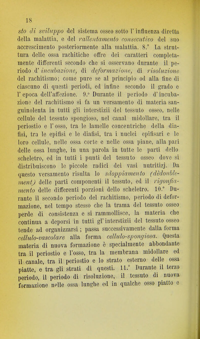 sto di sviluppo (Tel sistema osseo sotto l’influenza diretta della malattia, e del rallentamento consecutivo del suo accrescimento posteriormente alla malattia. 8.° La strut- tura delle ossa rachitiche offre dei caratteri compieta- mente differenti secondo che si osservano durante il pe- riodo d’di deformazione, di risoluzione del rachitismo; come pure se al principio od alla fine di ciascuno di questi periodi, ed infine secondo il grado e r epoca dell’affezione. 9.° Durante il periodo d’incuba- zione del rachitismo si fa un versamento di materia san- guinolenta in tutti gli interstizii del tessuto osseo, nelle cellule del tessuto spougioso, nel canal midollare, tra il periostio e l’osso, tra le lamelle concentriche della dia- lisi, tra le epifisi e le dialisi, tra i nuclei epifisari e le loro cellule, nelle ossa corte e nelle ossa piane, alla pari delle ossa lunghe, in una parola in tutte le parti dello scheletro, ed in tutti i punti del tessuto osseo dove si distribuiscono le piccole radici dei vasi nutritizj. Da questo versamento risulta lo sdoppiamento (dèdoubk- mentj delle parti componenti il tessuto, ed il rigonfia- mento delle differenti porzioni dello scheletro. 10. Du- rante il secondo periodo del rachitismo, periodo di defor- mazione, nel tempo stesso che la trama del tessuto osseo perde di consistenza e si rammollisce, la materia che continua a deporsi in tutti gl’ interstizii del tessuto osseo tende ad organizzarsi ; passa successivamente dalla forma cellulo-vascolare alla forma cellulo-spongiosa. Questa materia di nuova formazione è specialmente abbondante tra il periostio e l’osso, tra la membrana midollare ed il canale, tra il periostio e lo strato esterno delle ossa piatte, e tra gli strati di questi. 11.” Durante il terzo periodo, il periodo di risoluzione, il tessuto di nuova formazione nelle ossa lunghe ed in qualche osso piatto e