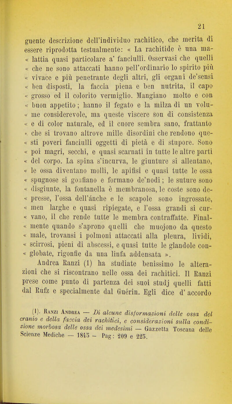 giiente descrizione dell’individiio rachitico, che merita di essere riprodotta testualmente: « La rachitide è una ma- « lattia quasi particolare a’ fanciulli. Osservasi che quelli « che ne sono attaccati hanno pell’ordinario lo spirito più « vivace e più penetrante degli altri, gli organi de’sensi « ben disposti, la faccia piena e ben nutrita, il capo « grosso ed il colorito vermiglio. Mangiano molto e con « buon appetito ; hanno il fegato e la milza di un volu- me considerevole, ma queste viscere son di consistenza '< e di color naturale, ed il cuore sembra sano, frattanto che si trovano altrove mille disordini che rendono que- « sti poveri fanciulli oggetti di pietà e di stupore. Sono « poi magri, secchi, e quasi scarnati in tutte le altre parti « dei corpo. La spina s’incurva, le giunture si allentano, «■ le ossa diventano molli, le apifisi e quasi tutte le ossa spugnose si gonfiano e formano de’uodi ; le suture sono '< disgiunte, la fontanella è membranosa, le coste sono de- presse. Tossa delTànche e le scapole sono ingrossate, « meu larghe e quasi ripiegate, e Tossa grandi si cur- « vano, il che rende tutte le membra contraffatte. Final- « niente quando s’aprono quelli che muojono da questo « male, trovansi i polmoni attaccati alla pleura, lividi, scirrosi, pieni di abscessì, e quasi tutte le glandole con- « globale, rigonfie da una linfa addensata ». Andrea Ranzi (1) ha studiate benissimo le altera- zioni che si riscontrano nelle ossa dei rachitici. Il Ranzi prese come punto di partenza dei suoi studj quelli fatti dal Rufz e specialmente dal Guérin. Egli dice d’ accordo (I). Ranzi Anduea — Di alcune dis( or masioni delle ossa del cranio e della faccia dei rachitici, e considerazioni sulla condi- zione morbosa delle ossa dei medesimi — Gazzetta Toscana delle Scienze Mediche — 1845 - Pag: 209 e 225.