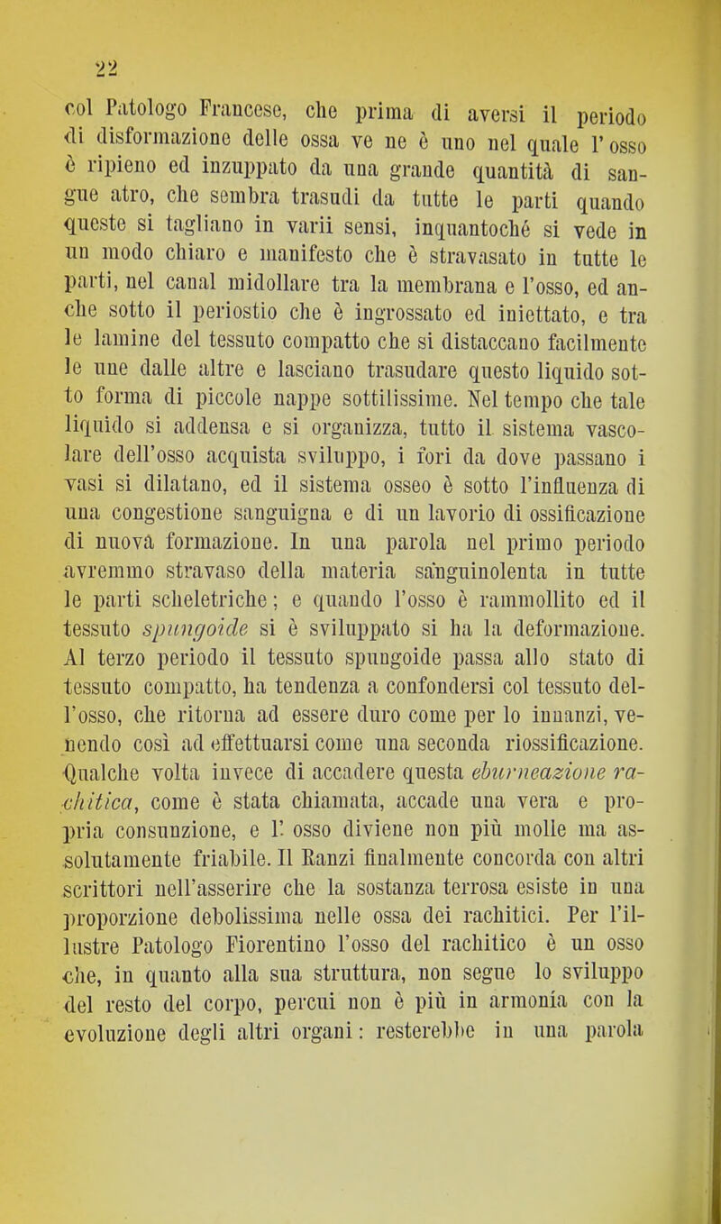 n col Patologo Fraucese, che prima di aversi il periodo <li disformazione delle ossa ve ne è uno nel quale V osso è ripieno ed inzuppato da una grande quantità di san- gue atro, che sembra trasudi da tutte le parti quando questo si tagliano in varii sensi, inquantoché si vede in un modo chiaro e manifesto che è stravasato in tutte le parti, nel canal midollare tra la membrana e l’osso, ed an- che sotto il periostio che è ingrossato ed iniettato, e tra le lamine del tessuto compatto che si distaccano facilmente le uue dalle altre e lasciano trasudare questo liquido sot- to forma di piccole nappe sottilissime. Nel tempo che tale liquido si addensa e si organizza, tutto il sistema vasco- lare dell’osso acquista sviluppo, i fori da dove passano i vasi si dilatano, ed il sistema osseo è sotto l’influenza di una congestione sanguigna e di un lavorio di ossificazione di nuova formazione. In una parola nel primo periodo avremmo stravaso della materia sanguinolenta in tutte le parti scheletriche ; e quando l’osso è rammollito ed il tessuto spungoide si è sviluppato si ha la deformazione. Al terzo periodo il tessuto spungoide passa allo stato di tessuto compatto, ha tendenza a confondersi col tessuto del- l’osso, che ritorna ad essere duro come per lo innanzi, ve- nendo così ad effettuarsi come una seconda riossificazione. Qualche volta invece di accadere questa eburReazione ra- diitica, come è stata chiamata, accade una vera e pro- pria consunzione, e 1’. osso diviene non più molle ma as- solutamente friabile. Il Ranzi finalmente concorda con altri scrittori nell’asserire che la sostanza terrosa esiste in una proporzione debolissima nelle ossa dei rachitici. Per l’il- lustre Patologo Fiorentino l’osso del rachitico è un osso €he, in quanto alla sua struttura, non segue lo sviluppo del resto del corpo, percui non è più in armonia con la evoluzione degli altri organi: resterebl)e in una parola