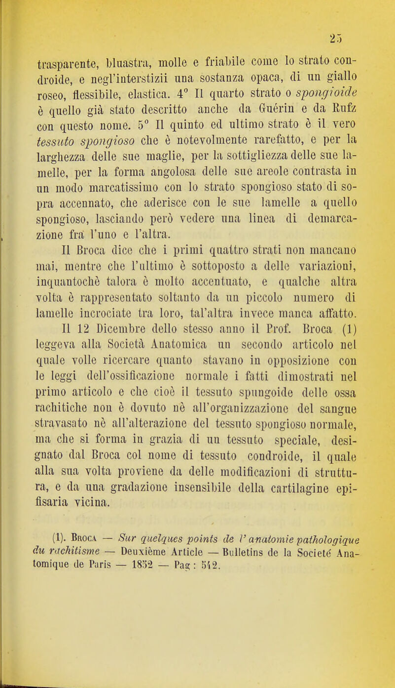 trasparente, bluastra, molle e friabile come lo strato con- droide, e negrinterstizii una sostanza opaca, di un giallo roseo, flessibile, elastica. 4'’ Il quarto strato o spongioide è quello già stato descritto anche da Guérin e da Rufz con questo nome. S'’ Il quinto ed ultimo strato è il vero tessuto spongioso che è notevolmente rarefatto, e per la larghezza delle sue maglie, per la sottigliezza delle sue la- melle, per la forma angolosa delle sue areole contrasta in un modo marcatissimo con lo strato spongioso stato di so- pra accennato, che aderisce con le sue lamelle a quello spongioso, lasciando però vedere una linea di demarca- zione fra Timo e l’altra. Il Broca dice che i primi quattro strati non mancano mai, mentre che rultimo è sottoposto a delle variazioni, inquantochè talora è molto accentuato, e qualche altra volta è rappresentato soltanto da un piccolo numero di lamelle incrociate tra loro, tal’altra invece manca affatto. Il 12 Dicembre dello stesso anno il Prof. Broca (1) leggeva alla Società Anatomica un secondo articolo nel quale volle ricercare quanto stavano in opposizione con le leggi dell’ossificazione normale i fatti dimostrati nel primo articolo e che cioè il tessuto spungoide delle ossa rachitiche non è dovuto uè all’organizzazione del sangue stravasato nè all’alterazione del tessuto spongioso normale, ma che si forma in grazia di un tessuto speciale, desi- gnato dal Broca col nome di tessuto condroide, il quale alla sua volta proviene da delle modificazioni di struttu- ra, e da una gradazione insensibile della cartilagine epi- fisaria vicina. (1). Buoca — Sur quelques points de V anatomìe pathologique du rachitisme — Deuxième Artide — Bullelins de la Societé Ana- lomique de Paris — 1852 — Paa; : 5'i2.