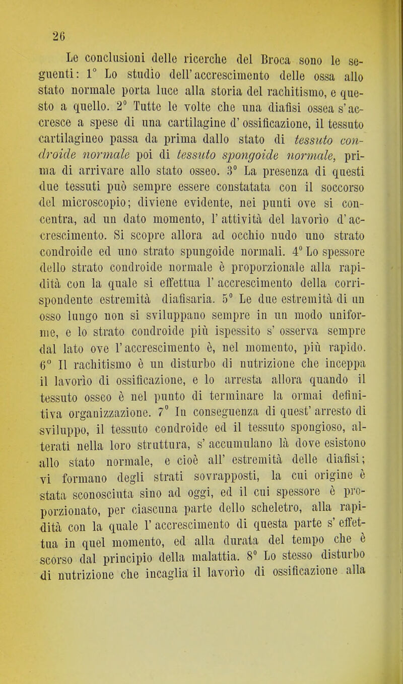 2G Le conclusioni dello ricerche del Broca sono le se- guenti; r Lo studio deir accrescimento delle ossa allo stato normale porta luce alla storia del rachitismo, e que- sto a quello. 2“ Tutte lo volte che una diafisi ossea s’ac- cresce a spese di una cartilagine d’ossificazione, il tessuto cartilagineo passa da prima dallo stato di tessuto con- droide normale poi di tessuto spongoide normale, pri- ma di arrivare allo stato osseo. 3“ La presenza di questi due tessuti può sempre essere constatata con il soccorso del microscopio; diviene evidente, nei punti ove si con- centra, ad un dato momento, 1’ attività del lavorìo d’ac- crescimento. Si scopre allora ad occhio nudo uno strato condroide ed uno strato spungoide normali. 4® Lo spessore dello strato condroide normale è proporzionale alla rapi- dità con la quale si effettua 1’ accrescimento della corri- spondente estremità diafisaria. 5® Le due estremità di un osso lungo non si sviluppano sempre in un modo unifor- me, e lo strato condroide più ispessito s’ osserva sempre dal lato ove l’accrescimento è, nel momento, più rapido. 6° Il rachitismo è nn disturbo di nutrizione che inceppa il lavorìo di ossificazione, e lo arresta allora quando il tessuto osseo è nel punto di terminare la ormai defini- tiva organizzazione. 7 lu conseguenza di quest’ arresto di sviluppo, il tessuto condroide ed il tessuto spongioso, al- terati nella loro struttura, s’ accumulano là dove esistono allo stato normale, e cioè all’ estremità delle diafisi; vi formano degli strati sovrapposti, la cui origine è stata sconosciuta sino ad oggi, ed il cui spessore è pro- porzionato, per ciascuna parte dello scheletro, alla rapi- dità con la quale 1’ accrescimento di questa parte s’ effet- tua in quel momento, ed alla durata del tempo che e scorso dal principio della malattia. 8 Lo stesso distai ho di nutrizione che incaglia il lavorìo di ossificazione alla