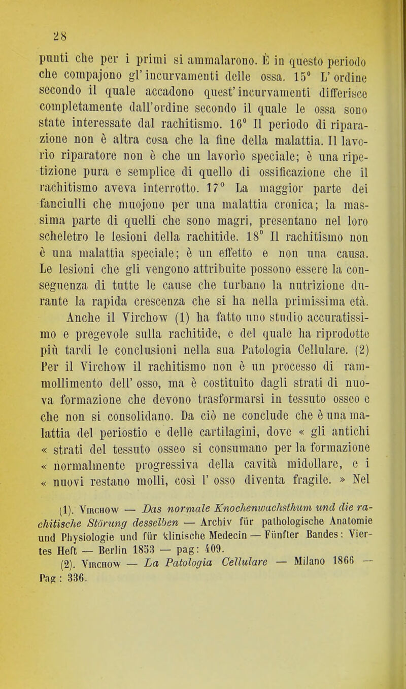 punti che per i primi si ammalarono. È in questo periodo che compajono gl’incurvamenti (Ielle ossa. 15“ L’ordine secondo il quale accadono quest’incurvamenti differisce completamente dall’ordine secondo il ciuale le ossa sono state interessate dal rachitismo. 16“ Il periodo di ripara- zione non è altra cosa che la fine della malattia. Il lavo- rìo riparatore non è che un lavorìo speciale; è una ripe- tizione pura e semplice di quello di ossificazione che il rachitismo aveva interrotto. 17° La maggior parte dei fanciulli che muojono per una malattia cronica; la mas- sima parte di quelli che sono magri, presentano nel loro scheletro le lesioni della rachitide. 18“ Il rachitismo non è una malattìa speciale; è un etfetto e non una causa. Le lesioni che gli vengono attribuite possono essere la con- seguenza di tutte le cause che turbano la nutrizione du- rante la rapida crescenza che si ha nella primissima età. Anche il Virchow (1) ha fatto uno studio accuratissi- mo e pregevole sulla rachitide, e del quale ha riprodotte più tardi le conclusioni nella sua Patologia Cellulare. (2) Per il Vìrchow il rachitismo non è un processo di ram- mollimento dell’ osso, ma è costituito dagli strati di nuo- va formazione che devono trasformarsi in tessuto osseo e che non si consolidano. Da ciò ne conclude che è una ma- lattia del periostio e delle cartilagini, dove « gli antichi « strati del tessuto osseo si consumano per la formazione « normalmente progressiva della cavità midollare, e i « nuovi restano molli, così l’ osso diventa fragile. » Nel (1) . VmcHow — Das normale Knocliemoaelisthum und die ra- chitische Stòrung desselben — Archiv fur palhologische Anatomie und Physiologie und fiir klinische Medecin — Fiinfter Bandes; Vier- tes Heft — Berlin 1833 — pag: i09. (2) . VmcHOw — La Patologìa Cellulare — Milano 1866 — Pag : 336. 1