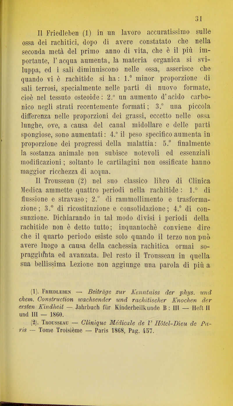 ossa (lei rachitici, dopo di avere constatato che nella seconda meU del primo anno di vita, che è il più im- portante, r acqua aumenta, la materia organica si svi- luppa, ed i sali diminuiscono nelle ossa, asserisce che quando vi è rachitide si ha : 1.® minor proporzione di sali terrosi, specialmente nelle parti di nuovo formate, cioè nel tessuto osteoide: 2.“ un aumento d’acido carbo- nico negli strati recentemente formati; 3.° una piccola differenza nelle proporzioni dei grassi, eccetto nelle ossa lunghe, ove, a causa del canal midollare e delle parti spongiose, sono aumentati : 4.” il peso specifico aumenta in proporzione dei progressi della malattia: 5.° finnlmente la sostanza animale non subisce notevoli ed essenziali modificazioni ; soltanto le cartilagini non ossificate hanno maggior ricchezza di acqua. Il Trousseau (2) nel suo classico libro di Clinica Medica ammette quattro periodi nella rachitide : l.° di fiussione e stravaso ; 2. di rammollimento e trasforma- zione; 3, di ricostituzione e consolidazione; 4.® di con- sunzione. Dichiarando in tal modo divisi i periodi della rachitide non è detto tutto; inquantochè conviene dire che il quarto periodo esiste solo quando il terzo non può avere luogo a causa della cachessia rachitica ormai so- praggiifnta ed avanzata. Del resto il Trousseau in quella sua bellissima Lezione non aggiunge una parola di più a (1) . Friedleben — Beitriige sur Kenntnìss der phys. und chem. Construction tvachsender und rachitischer Knochen der ersten Kindheit — Jahrbuch fiir Kinderheilkunde B : IH — llcft, Il und III — 1860. (2) . Trousseau — Glinique Medicale de V Hòtel-Dleu de Pa- ris — Tome Troisième — Paris 1868, Pag. 457.