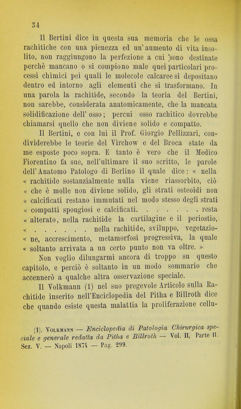 Il Bertini dice in questa sua memoria che le ossa rachitiche con una pienezza ed un’ aumento di vita inso- lito, non raggiungono la perfezione a cui [sono destinate perchè mancano o si compiono male quei particolari pro- cessi chimici pei quali le molecole calcaree si depositano dentro ed intorno agli elementi che si trasformano. In una parola la rachitide, secondo la teoria del Berlini, non sarebbe, considerata anatomicamente, che la mancata solidificazione dell’ osso ; percui osso rachitico dovrebbe chiamarsi quello che non diviene solido e compatto. Il Berlini, e con lui il Prof. Giorgio Pellizzari, con- dividerebbe le teorie del Virchow e del Broca state da me esposte poco sopra. E tanto è vero che il Medico Fiorentino fa sue, nelPultimare il suo scritto, le parole dell’ Anatomo Patologo di Berlino il quale dice : « nella « rachitide sostanzialmente nulla viene riassorbito, ciò « ebe è molle non diviene solido, gli strati osteoidi non « calcificati restano immutati nel modo stesso degli strati « compatti spongiosi e calcificati resta « alterato, nella rachitide la cartilagine e il periostio, « nella rachitide, sviluppo, vegetazio- « ne, accrescimento, metamorfosi progressiva, la quale « soltanto arrivata a un certo punto non va oltre. » Non voglio dilungarmi ancora di troppo su questo capitolo, e perciò è soltanto in un modo sommario che accennerò a qualche altra osservazione speciale. Il Yolkmann (1) nel suo pregevole Articolo sulla Ea- chitide inserito nell’Enciclopedia del Pitha e Billroth dice che quando esiste questa malattia la proliferazione cellu- (1). VoLKMANN — Enciclopedia di Patologia Chirurgica spe- ciale e generale redatta da Pitha e Billroth Voi. II, Parte II- Sez. V. — Napoli 1871 — Pag. 299.