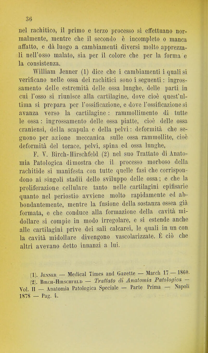 nel rachitico, il primo e terzo processo si effettuano nor- malmente, mentre che il secondo ò incompleto o manca affatto, e dà luogo a cambiamenti diversi molto apprezza- li nell’osso malato, sia per il colore che per la forma e la consistenza. William Jenner (1) dice che i cambiamenti i quali si verificano nelle ossa dei rachitici sono i seguenti : ingros- samento delle estremittà delle ossa lunghe, delle parti in cui l’osso si riunisce alla cartilagine, dove cioè quest’ul- tima si prepara per l’ossificazione, e dove l’ossificazione si avanza verso la cartilagine : rammollimento di tutte le ossa : ingrossamento delle ossa piatte, cioè delle ossa craniensi, della scapala e della pelvi: deformitcà che se- guono per azione meccanica sulle ossa rammollite, cioè deformità del torace, pelvi, spina ed ossa lunghe, F. V. Birch-Hirschfeld (2) nel suo Trattato di Anato- mia Patologica dimostra che il processo morboso della rachitide si manifesta con tutte quelle fasi che corrispon- dono ai singoli stadii dello sviluppo delle ossa; e che la proliferazione cellulare tanto nelle cartilagini epifisarie quanto nel periostio avviene molto rapidamente ed ab- bondantemente, mentre la fusione della sostanza ossea già formata, e che conduce alla formazione della cavità mi- dollare si compie in modo irregolare, e si estende anche alle cartilagini prive dei sali calcarei, le quali in un con la cavità midollare divengono vascolarizzate. È ciò che altri avevano detto innanzi a lui. (1) . Jenner — Medicai Times and Gazelte — March 17 — 1860. (2) . Birch-Hirschfeld — Trattato di Anatomia Patologica Yoi. Il — Anatomia Patologica Speciale — Parte Prima Napoli 1878 — Pag. 4.