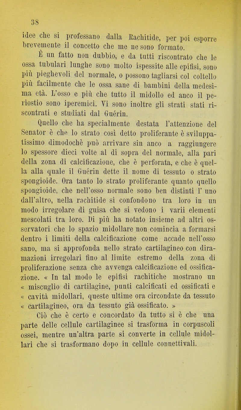 idee che si professano dalla llacliitide, per poi esporre hreveinente il concetto che me ne sono formato. È un fatto non dubbio, e da tutti riscontrato che le ossa tubulari lunghe sono molto ispessite alle epifisi, sono più pieghevoli del normale, o possono tagliarsi col coltello più facilmente che le ossa sane di bambini della medesi- ma età. L osso e più che tutto il midollo ed anco il pe- riostio sono ipereniici. Vi sono inoltre gli strati stati ri- scontrati e studiati dal Guérin. Quello che ha specialmente destata l’attenzione del Senator è che lo strato così detto proliferante è sviluppa- tissimo dimodoché può arrivare sin anco a raggiungere lo spessore dieci volte al di sopra del normale, alla pari della zona di calcificazione, che è perforata, e che è quel- la alla quale il Guérin dette il nome di tessuto o strato spongioide. Ora tanto lo strato proliferante quanto quello spongioide, che nell’osso normale sono ben distinti 1’ uno dall’altro, nella rachitide si confondono tra loro in un modo irregolare di guisa che si vedono i varii elementi mescolati tra loro. l)i più ha notato insieme ad altri os- servatori che lo spazio midollare non comincia a formarsi dentro i limiti della calcificazione come accade nell’osso sano, ma si approfonda nello strato cartilagineo con dira- mazioni irregolari fino al limite estremo della zona di proliferazione senza che avvenga calcificazione ed ossifica- zione. « In tal modo le epifisi rachitiche mostrano un « miscuglio di cartilagine, punti calcificati ed ossificati e « cavità midollari, queste ultime ora circondate da tessuto « cartilagineo, ora da tessuto già ossificato. » Ciò che è certo e concordato da tutto si è che una parte delle cellule cartilaginee si trasforma in corpuscoli ossei, mentre un’altra parte si converte in cellule midol- lari che si trasformano dopo in cellule connettivali.