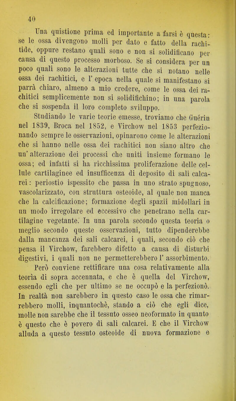 Una ciiiistione prima cd importante a farsi è questa: se le ossa divengono molli per dato e fatto della rachi- tide, oppure restano quali sono e non si solidificano per causa di questo processo morboso. Se si considera per un poco quali sono le alterazioni tutte che si notano nelle ossa dei rachitici, e 1’ epoca nella quale si manifestano si parrà chiaro, almeno a mio credere, come le ossa dei ra- chitici semplicemente non si solidifichino; in una parola che si sospenda il loro completo sviluppo. Studiando le varie teorie emesse, troviamo che Guériu nel 1839, Broca nel 1852, e Virchow nel 1853 perfezio- nando sempre le osservazioni, opinarono come le alterazioni che si hanno nelle ossa dei rachitici non siano altro che un’ alterazione dei processi che uniti insieme formano le ossa; ed infatti si ha ricchissima proliferazione delle cel- lule cartilaginee ed insufficenza di deposito di sali calca- rei : periostio ispessito che passa in uno strato spugnoso, vascolarizzato, con struttura osteoide, al quale non manca che la calcificazione; formazione degli spazii midollari in un modo irregolare ed eccessivo che penetrano nella car- tilagine vegetante. In una parola secondo questa teoria o meglio secondo queste osservazioni, tutto dipenderebbe dalla mancanza dei sali calcarei, i quali, secondo ciò che pensa il Virchow, farebbero difetto a causa di disturbi digestivi, i quali non ne permetterebbero 1’ assorbimento. Però conviene rettificare una cosa relativamente alla teorìa di sopra accennata, e che è quella del Virchow, essendo egli che per ultimo se ne occupò e la perfezionò. In realtà non sarebbero in questo caso le ossa che rimar- rebbero molli, ìnquantochè, stando a ciò che egli dice, molle non sarebbe che il tessuto osseo neoformato in quanto è questo che è povero di sali calcarei. E che il Virchow alluda a questo tessuto osteoide di nuova formazione e