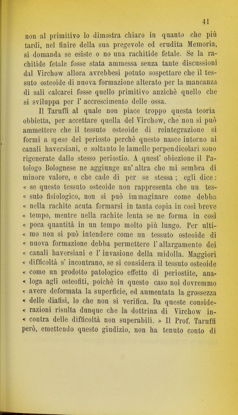 nou al primitivo lo dimostra chiaro iu quanto che più tardi, nel finire della sua pregevole ed erudita Memoria, si domanda se esiste o no una rachitide fetale. Se la ra- chitide fetale fosse stata ammessa senza tante discussioni dal Virchow allora avrehbesi potuto sospettare che il tes- suto osteoide di nuova formazione alterato per la mancanza di sali calcarei fosse quello primitivo anziché quello che si sviluppa per T accrescimento delle ossa. Il Tarufft al quale nou piace troppo questa teoria obbietta, per accettare quella del Virchow, che nou si può ammettere che il tessuto osteoide di reintegrazione si formi a spese del periosto perchè questo nasce intorno ai canali haversiani, e soltanto le lamelle perpendicolari sono rigenerate dallo stesso perio.stio. A quest’ obiezione il Pa- tologo Bolognese ne aggiunge un’ altra che mi sembra di minore valore, e che cade di per se stessa ; egli dice : « se questo tessuto osteoide non rappresenta che un tes- « suto fisiologico, non si può immaginare come debba « nella rachite acuta formarsi in tanta copia in così breve « tempo, mentre nella rachite lenta se ne forma iu così « poca quantità iu un tempo molto più lungo. Per ulti- « ino non si può intendere come un tessuto osteoide di « nuova formazione debba permettere P allargamento dei « canali haversiani e l’invasione della midolla. Maggiori « difficoltà s’ incontrano, se si considera il tessuto osteoide « come un prodotto patologico effetto di periostite, ana- * Ioga agli osteofiti, poiché in questo caso noi dovremmo « avere deformata la superficie, ed aumentata la grossezza « delle diaflsi, lo che non si verifica. Da queste conside- « razioni risulta dunque che la dottrina di Virchow in- « contra delle difficoltà non superabili. » Il Prof. Taruffi però, emettendo questo giudizio, non ha tenuto conto di