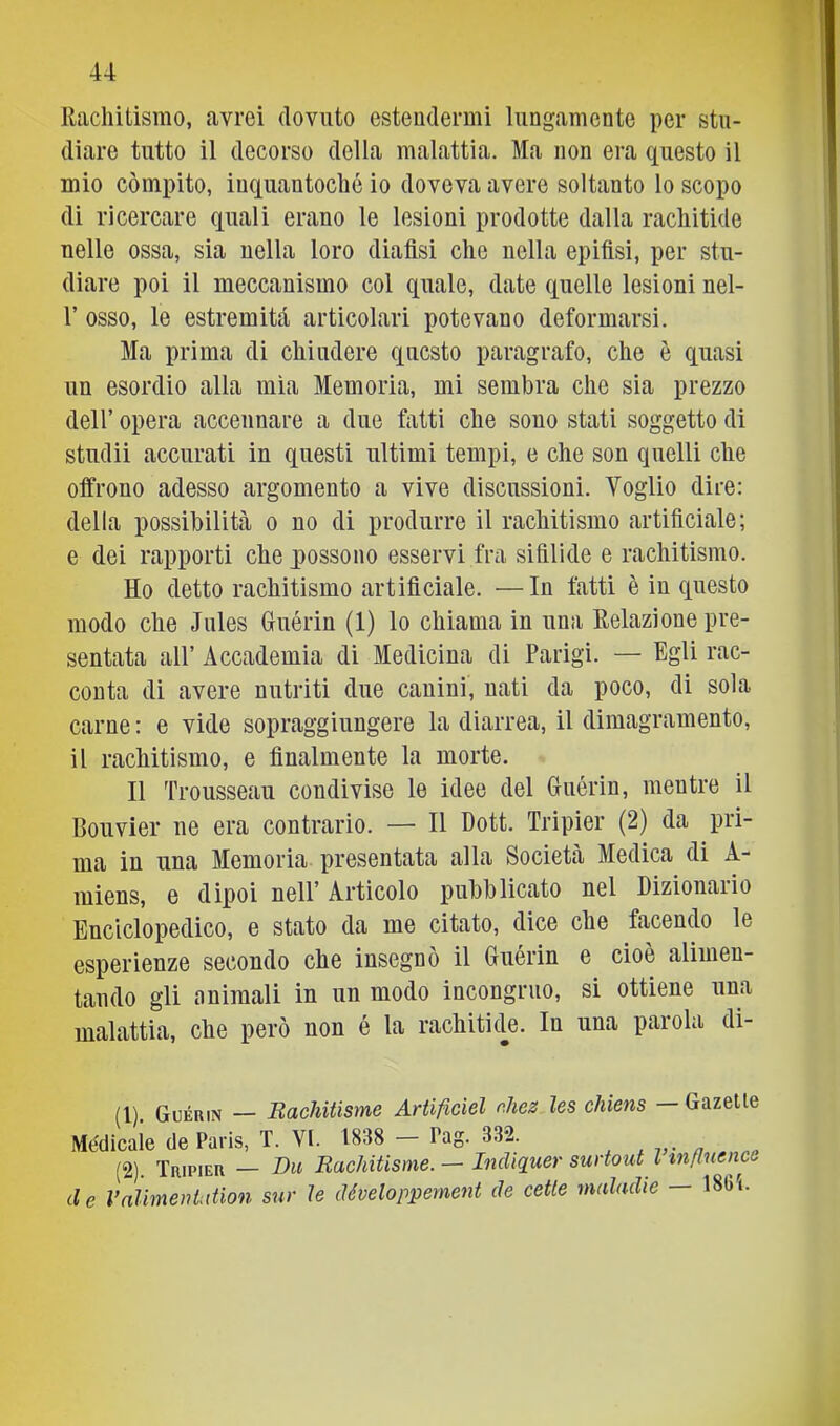 Rachitismo, avrei dovuto estendermi lungamente per stu- diare tutto il decorso della malattia. Ma non era questo il mio compito, inquantoché io doveva avere soltanto lo scopo di ricercare quali erano le lesioni prodotte dalla rachitide nelle ossa, sia nella loro diafisi che nella epifisi, per stu- diare poi il meccanismo col quale, date quelle lesioni nel- r osso, le estremiti articolari potevano deformarsi. Ma prima di chiudere questo paragrafo, che è cjuasi un esordio alla mìa Memoria, mi sembra che sia prezzo deir opera accennare a due fatti che sono stati soggetto di studii accurati in questi ultimi tempi, e che son quelli che offrono adesso argomento a vive discussioni. Voglio dire: della possibilità o no di produrre il rachitismo artificiale; e dei rapporti che possono esservi fra sifilide e rachitismo. Ho detto rachitismo artificiale. —In fatti è in questo modo che Jules Guérin (1) lo chiama in una Relazione pre- sentata all’ Accademia di Medicina di Parigi. — Egli rac- conta di avere nutriti due canini, nati da poco, di sola carne: e vide sopraggiungere la diarrea, il dimagramento, il rachitismo, e finalmente la morte. Il Trousseau condivise le idee del Guérin, mentre il Bouvier ne era contrario. — Il Hott. Tripier (2) da pri- ma in una Memoria presentata alla Società Medica di A- miens, e dipoi nell’ Articolo pubblicato nel Dizionario Enciclopedico, e stato da me citato, dice che facendo le esperienze secondo che insegnò il Guérin e cioè alimen- tando gli animali in un modo incongruo, si ottiene una malattia, che però non é la rachitide. In una parola di- (1) Guérin — Bachitisme Artificiel nhez les chiens — Gazelte Medicale de Paris, T. VI. 1838 - Pag. 332. (2) . Tripier — Du Bachitisme. — Indiquer sui tout l mflnenca de Valimentation sur le développement de celle maladie — 18Ci.