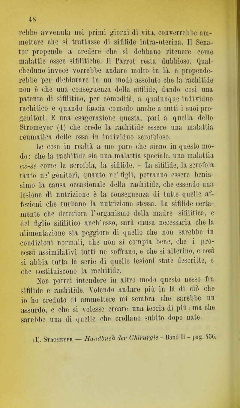 rebbe avvenuta nei primi giorni di vita, converrebbe am- mettere die si trattasse di sifilide intra-iiterina. Il Sena- tor propende a credere die si debbano ritenere come malattie ossee sifilitiche. Il Parrot resta dubbioso. Qnal- cliediino invece vorrebbe andare molto in là, e propende- rebbe per dichiarare in un modo assoluto che la rachitide non è che una conseguenza delta sifilide, dando così una patente di sifilitico, per comodità, a qualunque individuo rachitico e quando faccia comodo anche a tutti i suoi pro- genitori. È una esagerazione questa, pari a quella dello Stromeyer (1) che crede la rachitide essere una malattia reumatica delle ossa in individuo scrofoloso. Le cose in realtà a me pare che sieno in questo mo- do; che la rachitide sia una malattia speciale, una malattia ex-SQ come la scrofola, la sifilide. - La sifilide, la scrofola tanto ne’ genitori, quanto ne’ figli, potranno essere benis- simo la causa occasionale della rachitide, che essendo una lesione di nutrizione è la conseguenza di tutte quelle af- fezioni che turbano la nutrizione stessa. La sifilide certa- mente che deteriora l’organismo della madre sifilitica, e del figlio sifilitico anch’ esso, sarà causa necessaria che la alimentazione sia peggiore di quello che non sarebbe in condizioni normali, che non si compia bene, che i pro- cessi assimilativi tutti ne soflrauo, e che si alterino, o così si abbia tutta la serie di quelle lesioni state descritte, e che costituiscono la rachitide. Non potrei intendere in altro modo questo nesso fra sifilide e rachitide. Volendo andare più in là di ciò che io ho creduto di ammettere mi sembra che sarebbe un assurdo, e che si volesse creare una teoria di più: ma che sarebbe una di quelle che crollano subito dopo nate.