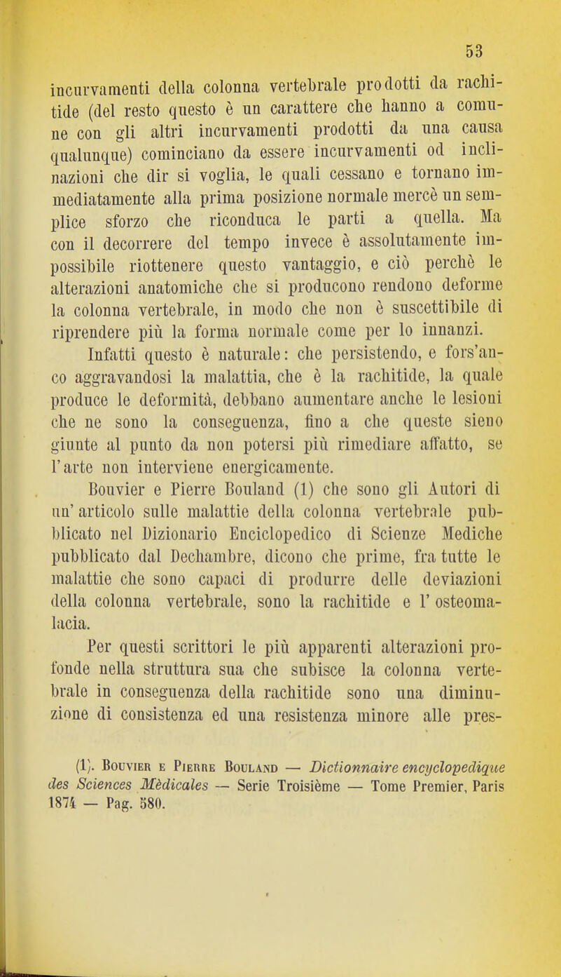 inciiiTamenti della colonna vertebrale prodotti da rachi- tide (del resto qnesto è nn carattere che hanno a comu- ne con gli altri incurvamenti prodotti da una causa qualunque) cominciano da essere incurvamenti od incli- nazioni che dir si voglia, le canali cessano e tornano im- mediatamente alla prima posizione normale mercè nn sem- plice sforzo che riconduca le parti a quella. Ma con il decorrere del tempo invece è assolutamente im- possibile riottenere qnesto vantaggio, e ciò perchè le alterazioni anatomiche che si producono rendono deforme la colonna vertebrale, in modo che non è suscettibile di riprendere più la forma normale come per lo innanzi. Infatti qnesto è naturale : che persistendo, e fors’an- co aggravandosi la malattia, che è la rachitide, la quale produce le deformità, debbano aumentare anche le lesioni che ne sono la conseguenza, fino a che queste sieiio giunte al punto da non potersi più rimediare affatto, se l’arte non interviene energicamente. Bouvier e Pierre Bouland (1) che sono gli Autori di un’ articolo sulle malattie della colonna vertebrale pub- blicato nel Dizionario Enciclopedico di Scienze Mediche pubblicato dal Dechambre, dicono che prime, fra tutte le malattie che sono capaci di produrre delle deviazioni della colonna vertebrale, sono la rachitide e 1’ osteoma- lacia. Per questi scrittori le più apparenti alterazioni pro- fonde nella struttura sua che subisce la colonna verte- brale in conseguenza della rachitide sono una diminu- zione di consistenza ed una resistenza minore alle pres- (1). Bouvier e Pierre Bouland — Dietionnaire encyelopedique des Sciences Mèdicales — Serie Troisième — Tome Premier, Paris 1874 — Pag. 580.