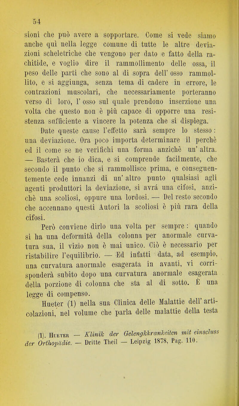 sioni che può avere a sopportare. Come si vede siamo anche qui nella legge comune di tutte le altre devia- zioni scheletriche che vengono por dato e fatto della ra- chitide, e voglio dire il rammollimento delle ossa, il peso delle parti che sono al di sopra dell’ osso rammol- lito, e si aggiunga, senza tema di cadere in errore, le contrazioni muscolari, che necessariamente porteranno verso di loro, 1’ osso sul quale prendono inserzione una volta che questo non è più capace di opporre una resi- stenza sufiìciente a vincere la potenza che si dispiega. Date queste cause l’effetto sarà sempre lo stesso : una deviazione. Ora poco importa determinare il perchè ed il come se ne verifichi una forma anziché un’ altra. — Basterà che io dica, e si comprende facilmente, che secondo il punto che si rammollisce prima, e conseguen- temente cede innanzi di un’ altro punto qualsiasi agli agenti produttori la deviazione, si avrà una cifosi, anzi- ché una scoliosi, oppure una lordosi. — Del resto secondo che accennano questi Autori la scoliosi è più rara della cifosi. Però conviene dirlo una volta per sempre : quando si ha una deformità della colonna per anormale curva- tura sua, il vizio non è mai unico. Ciò è necessario per ristabilire l’equilibrio. — Ed infatti data, ad esempio, una curvatura anormale esagerata in avanti, vi corri- sponderà subito dopo una curvatura anormale esagerata della porzione di colonna che sta al di sotto. È una legge di compenso. Hueter (1) nella sua Clinica delle Malattie dell’ arti- colazioni, nel volume che parla delle malattie della testa (1). Hueter — Klinih der GelengkhranJceiten mìt einscluss der Orthopadie. — Dritte Tlieil — Leipzig 1878, Pag. HO. I