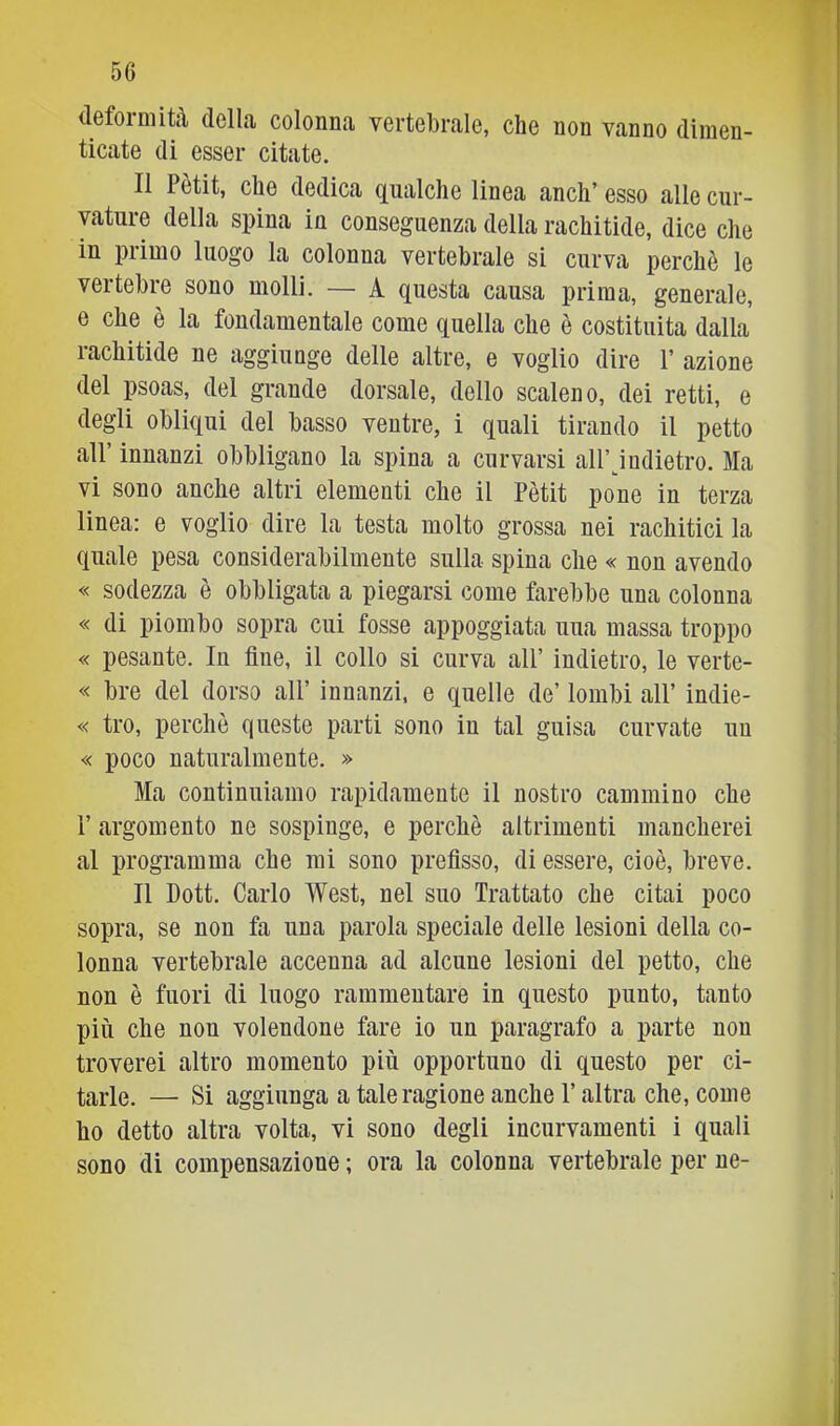 defoimità della colonna vertebrale, che non vanno dimen- ticate di esser citate. Il Pètit, che dedica qualche linea anch’ esso alle cur- vature della spina in conseguenza della rachitide, dice che in primo luogo la colonna vertebrale si curva perchè le vertebre sono molli. — A questa causa prima, generale, e che è la fondamentale come quella che è costituita dalla rachitide ne aggiunge delle altre, e voglio dire 1’ azione del psoas, del grande dorsale, dello scaleno, dei retti, e degli obliqui del basso ventre, i quali tirando il petto all’ innanzi obbligano la spina a curvarsi all’judietro. Ma vi sono anche altri elementi che il Pètit pone in terza linea: e voglio dire la testa molto grossa nei rachitici la quale pesa considerabilmente sulla spina che « non avendo « sodezza è obbligata a piegarsi come farebbe una colonna « di piombo sopra cui fosse appoggiata uua massa troppo « pesante. In fine, il collo si curva all’ indietro, le verte- « bre del dorso all’ innanzi, e quelle de’ lombi all’ indie- « tro, perchè queste parti sono in tal guisa curvate un « poco naturalmente. » Ma continuiamo rapidamente il nostro cammino che r argomento ne sospinge, e perchè altrimenti mancherei al programma che mi sono prefisso, di essere, cioè, breve. Il Dott. Carlo West, nel suo Trattato che citai poco sopra, se non fa una parola speciale delle lesioni della co- lonna vertebrale accenna ad alcune lesioni del petto, che non è fuori di luogo rammentare in questo punto, tanto più che non volendone fare io un paragrafo a parte non troverei altro momento più opportuno di questo per ci- tarle. — Si aggiunga a taleragione anche l’altra che, come ho detto altra volta, vi sono degli incurvamenti i quali sono di compensazione ; ora la colonna vertebrale per ne-