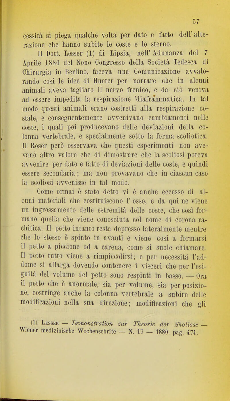 cessità si piegii qualche volta per dato e fatto dell’alte- razione che hanno subite le coste e lo sterno. Il Dott. Lesser (1) di Lipsia, nell’ Adunanza del 7 Aprile 1880 del Nono Congresso della Società Tedesca di Chirurgia in Berlino, faceva una Comunicazione avvalo- rando così le idee di Hueter per narrare che in alcuni animali aveva tagliato il nervo frenico, e da ciò veniva ad essere impedita la respirazione 'diaframmatica. In tal modo questi animali erano costretti alla respirazione co- stale, e conseguentemente avvenivano cambiamenti nelle coste, i quali poi producevano delle deviazioni della co- lonna vertebrale, e specialmente sotto la forma scoliotica. Il Rosei’ però osservava che questi esperimenti non ave- vano altro valore che di dimostrare che la scoliosi poteva avvenire per dato e fatto di deviazioni delle coste, e quindi essere secondaria ; ma non provavano che in ciascun caso la scoliosi avvenisse in tal modo. Come ormai è stato detto vi ò anche eccesso di al- cuni materiali che costituiscono 1’ osso, e da qui ne viene un ingrossamento delle estremità delle coste, che così for- mano quella che viene conosciuta col nome di corona ra- chitica. Il petto intanto resta depresso lateralmente mentre che lo stesso è spinto in avanti e viene così a formarsi il petto a piccione od a carena, come si suole chiamare. 11 petto tutto viene a rimpiccolirsi; e per necessità l’ad- dome si allarga dovendo contenere i visceri che per l’esi- gnità del volume del petto sono respinti in basso. — Ora il petto che ò anormale, sia per volume, sia per posizio- ne, costringe anche la colonna vertebrale a subire delle modificazioni nella sua direzione; modificazioni che gli (1). Lesser — Demonstratìon zur Theorie der Skoìiose Wiener medizinische Wochenschrile — N. 17 — 1880. pag. ili.