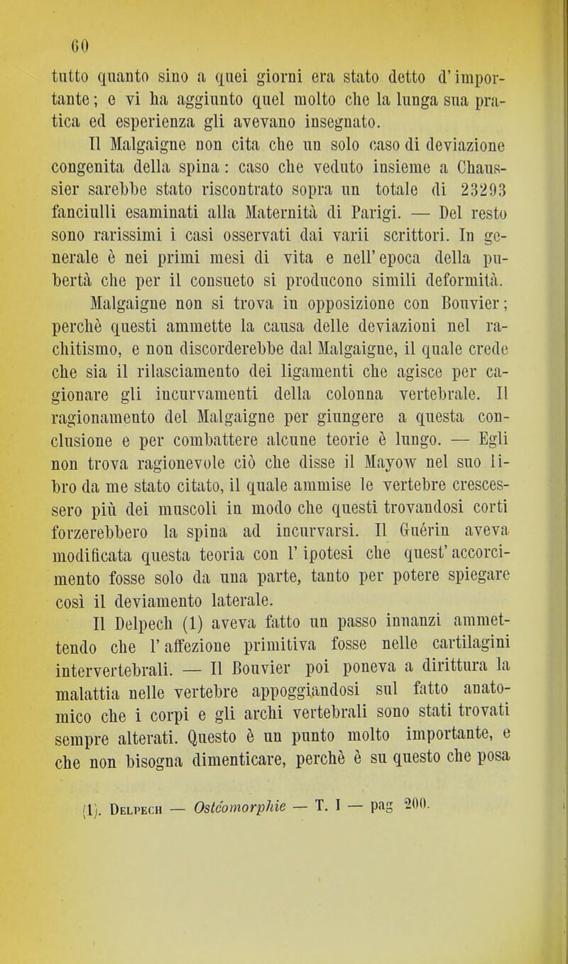 (iO tutto qiitanto sino a quei giorni era stato detto d’impor- tante ; e vi Ila aggiunto quel molto die la lunga sua pra- tica ed esperienza gli avevano insegnato. 11 Malgaigne non cita che un solo caso di deviazione congenita della spina : caso che veduto insieme a Chaus- sier sarebbe stato riscontrato sopra un totale di 23293 fanciulli esaminati alla Maternità di Parigi. — Del resto sono rarissimi i casi osservati dai varii scrittori. In ge- nerale è nei primi mesi di vita e nell’epoca della pu- bertà che per il consueto si producono simili deformità. Malgaigne non si trova in opposizione con Bouvier; perchè questi ammette la causa delle deviazioni nel ra- chitismo, e non discorderebbe dal Malgaigne, il quale crede che sia il rilasciamento dei ligamenti che agisce per ca- gionare gli incurvamenti della colonna vertebrale. Il ragionamento del Malgaigne per giungere a questa con- clusione e per combattere alcune teorie è lungo. — Egli non trova ragionevole ciò che disse il Mayow nel suo li- bro da me stato citato, il quale ammise le vertebre cresces- sero più dei muscoli in modo che questi trovandosi corti forzerebbero la spina ad incurvarsi. Il Guérin aveva modificata questa teoria con l’ipotesi che quest’ accorci- mento fosse solo da una parte, tanto per potere spiegare così il deviamento laterale. Il Delpech (1) aveva fatto un passo innanzi ammet- tendo che l’affezione primitiva fosse nelle cartilagini intervertebrali. — Il Bouvier poi poneva a dirittura la malattia nelle vertebre appoggiandosi sul fatto anato- mico che i corpi e gli archi vertebrali sono stati trovati sempre alterati. Questo è un punto molto importante, e che non bisogna dimenticare, perchè è su questo che posa (l). Delpech — Osteornorphie — T. I — pag 200.