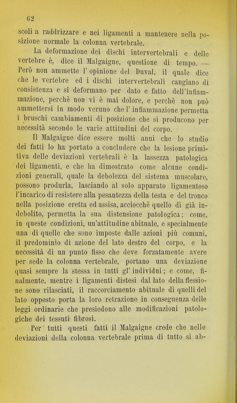 02 scoli a raddrizzare e nei ligamonti a manteaere nella po- sizione normale la colonna verteljrale. La deformazione dei diselli intervertebrali e delle vertebre è, dice il Malgaigne, questione di tempo. — Però non ammette P opinione del Dnval, il quale dice che le vertebre ed i dischi intervertebrali cangiano di consistenza e si deformano per dato e fatto deH’infiam- mazione, perchè non vi è mai dolore, e perchè non può ammettersi in modo veruno che V infiammazione permetta i bruschi cambiamenti di posizione che si producono per necessità secondo le varie attitudini del corpo. Il Malgaigne dice essere molti anni che lo studio dei fatti lo ha portato a concludere che la lesione primi- tiva delle deviazioni vertebrali è la lassezza patologica dei ligamenti, e che ha dimostrato come alcune condi- zioni generali, quale la debolezza del sistema muscolare, possono produrla, lasciando al solo apparato ligamentoso l’incarico di resistere alla pesantezza della testa e del tronco nella posizione eretta ed assisa, acciocché quello di già in- debolito, permetta la sua distensione patologica; come, in queste condizioni, un’attitudine abituale, e specialmente una di quelle che sono imposte dalle azioni più comuni, il predominio di azione del lato destro del corpo, e la necessità di un punto fisso che deve forzatamente avere per sede la colonna vertebrale, portano una deviazione quasi sempre la stessa in tutti gl’ individui ; e come, fi- nalmente, mentre i ligamenti distesi dal lato della flessio- ne sono rilasciati, il raccorciamento abituale di quelli del lato opposto porta la loro retrazione in conseguenza delle leggi ordinarie che presiedono alle modificazioni patolo- giche dei tessuti fibrosi. Per tutti questi fatti il Malgaigne crede che nelle deviazioni della colonna vertebrale prima di tutto si ab-