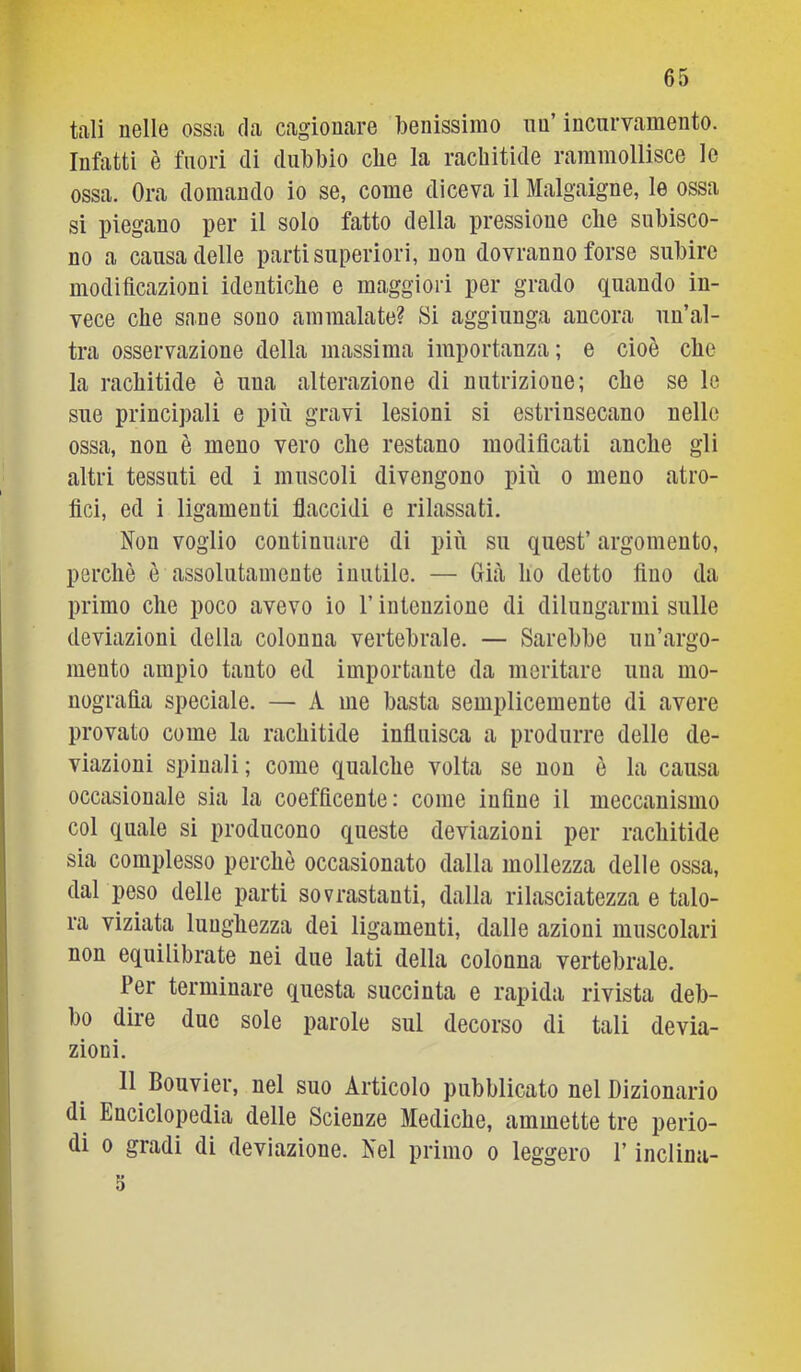 tali nelle ossa da cagionare benissimo nu’ incurvamento. Infatti è fuori di dubbio cbe la rachitide rammollisce le ossa. Ora domando io se, come diceva il Malgaigne, le ossa si piegano per il solo fatto della pressione che subisco- no a causa delle parti superiori, non dovranno forse subire modificazioni identiche e maggiori per grado quando in- vece che sane sono ammalate? Si aggiunga ancora un’al- tra osservazione della massima importanza; e cioè che la rachitide è una alterazione di nutrizione; che se le sue principali e più gravi lesioni si estrinsecano nelle ossa, non è meno vero che restano modificati anche gli altri tessuti ed i muscoli divengono più o meno atro- fici, ed i ligamenti flaccidi e rilassati, Non voglio continuare di più su quest’ argomento, perchè è assolutamente inutile. — Già ho detto fino da primo che poco avevo io l’intenzione di dilungarmi sulle deviazioni della colonna vertebrale, — Sarebbe un’argo- mento ampio tanto ed importante da meritare una mo- nografia speciale. — A me basta semplicemente di avere provato come la rachitide influisca a produrre delle de- viazioni spinali ; come qualche volta se non è la causa occasionale sia la coefficente: come infine il meccanismo col quale si producono queste deviazioni per rachitide sia complesso perchè occasionato dalla mollezza delle ossa, dal peso delle parti sovrastanti, dalla rilasciatezza e talo- ra viziata lunghezza dei ligamenti, dalle azioni muscolari non equilibrate nei due lati della colonna vertebrale. Per terminare questa succinta e rapida rivista deb- bo dire due sole parole sul decorso di tali devia- zioni. 11 Bouvier, nel suo Articolo pubblicato nel Dizionario di Enciclopedia delle Scienze Mediche, ammette tre perio- di 0 gradi di deviazione. Nel primo o leggero l’inclina- 3