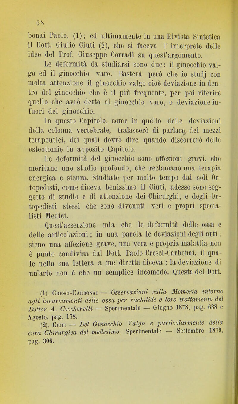 OS bollai Paolo, (1); ed ultimamente in una Rivista Sintetica il Dott. Giulio Cinti (2), che si faceva l’interprete delle idee del Prof. Giuseppe Corradi su quest’argomento. Le deformità da studiarsi sono due : il ginocchio val- go ed il ginocchio varo. Basterà però che io stuclj con molta attenzione il ginocchio valgo cioè deviazione in den- tro del ginocchio che è il più frequente, per poi riferire quello che avrò detto al ginocchio varo, o deviazione in- fuori del ginocchio. In questo Capitolo, come in quello delle deviazioni della colonna vertebrale, tralascerò di parlare, dei mezzi terapeutici, dei quali dovrò dire quando discorrerò delle osteotomie in apposito Capitolo. Le deformità del ginocchio sono affezioni gravi, che meritano uno studio profondo, che reclamano una terapia energica e sicura. Studiate per molto tempo dai soli Or- topedisti, come diceva benissimo il Cinti, adesso sono sog- getto di studio e di attenzione dei Chirurghi, e degli Or- topedisti stessi che sono divenuti veri e propri specia- listi Medici. Quest’asserzione mia che le deformità delle ossa e delle articolazioni ; in una parola le deviazioni degli arti ; sieno una affezione grave, una vera e propria malattia non è punto condivisa dal Dott. Paolo Cresci-Carbonai, il qua- le nella sua lettera a me diretta diceva : la deviazione di un’arto non è che un semplice incomodo. Questa del Dott. (1) . CRESCi-CAnBONAi — Osservasìoui sulla Memoria intorno a(jli incurvamenti delle ossa per rachitide e loro trattamento del Dottor A. CeccherelU — Sperimentale — Giugno 1878, pag. 638 e Agosto, pag. 178. , , „ (2) . Giuri — Del Ginocchio Valgo e particolarmente della cura Chirurgica del medesimo. Sperimentale Settembre 1879. pag. 306.