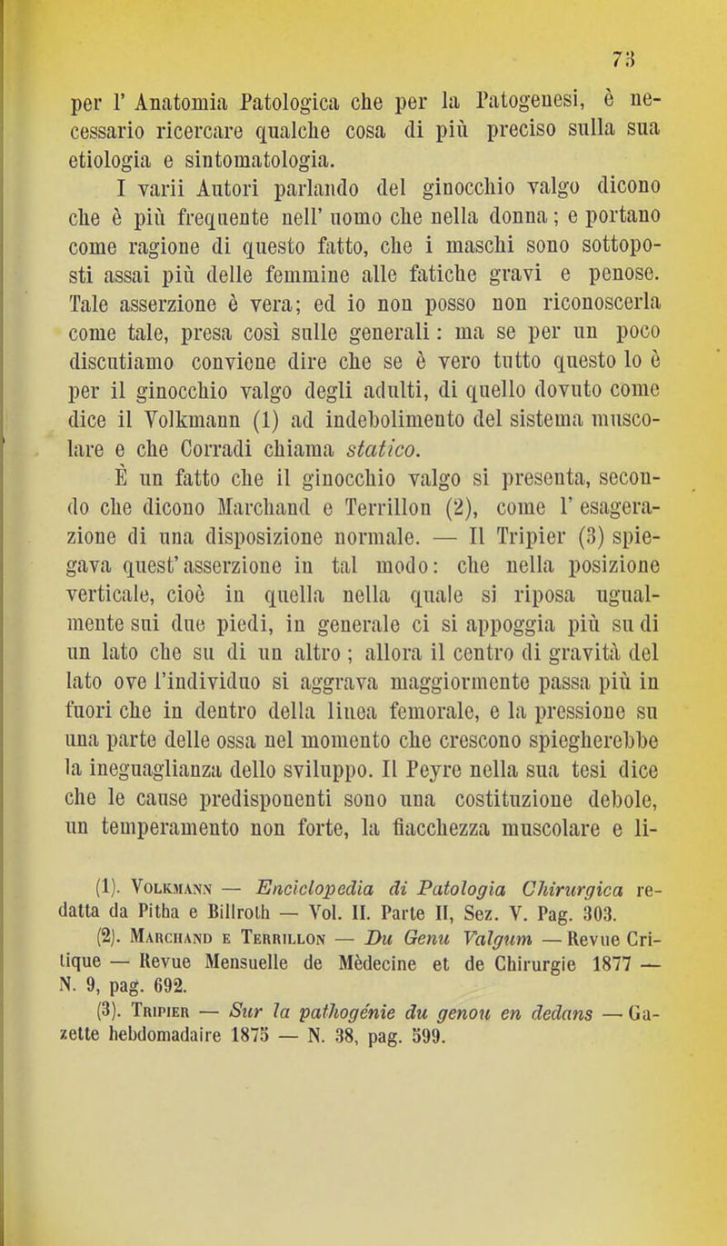 per r Anatomia Patologica che per la Patogenesi, è ne- cessario ricercare qualche cosa di più preciso sulla sua etiologia e sintomatologia. I varii Autori parlando del ginocchio valgo dicono che è più frequente nell’ uomo che nella donna ; e portano come ragione di questo fatto, che i maschi sono sottopo- sti assai più delle femmine alle fatiche gravi e penose. Tale asserzione è vera; ed io non posso non riconoscerla come tale, presa così sulle generali : ma se per un poco discutiamo conviene dire che se è vero tutto questo lo è per il ginocchio valgo degli adulti, di quello dovuto come dice il Yolkmann (1) ad indebolimento del sistema musco- lare e che Corradi chiama statico. È un fatto che il ginocchio valgo si presenta, secon- do che dicono Marchand e Terrillon (2), come P esagera- zione di una disposizione normale. — Il Tripier (3) spie- gava quest’asserzione in tal modo: che nella posizione verticale, cioè in quella nella quale si riposa ugual- mente sui due piedi, in generale ci si appoggia più su di un lato che su di un altro ; allora il centro di gravità del lato ove Piudividuo si aggrava maggiormente passa più in fuori che in dentro della linea femorale, e la pressione su una parte delle ossa nel momento che crescono spiegherebbe la ineguaglianza dello sviluppo. Il Peyre nella sua tesi dice che le cause predisponenti sono una costituzione debole, un temperamento non forte, la fiacchezza muscolare e li- (1) . VoLKMANN — Enciclopedia di Patologia Chirurgica re- datta da Pitha e Billrolh — Voi. II. Parte II, Sez. V. Pag. 303. (2) . Marchand e Terrillon — Du Genu Valgum — Revue Cri- lique — Ilevue Mensuelle de Mèdecine et de Chirurgie 1877 — N. 9, pag. 692. (3) . Tripier — Sur la patliogénie du genou en dedans — Ga- zette hebdomadaire 1875 — N. 38, pag. 599.