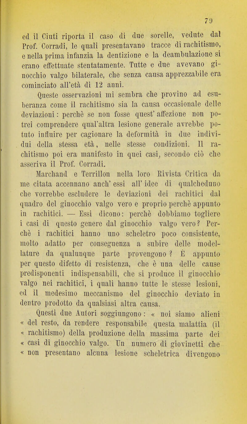 7!) ed il Cinti riporta il caso di due sorelle, vedute dal Prof. Corradi, le quali presentavano tracce di rachitismo, e nella prima infanzia la dentizione e la deambulazione si erano effettuate stentatamente. Tutte e due avevano gi- nocchio valgo bilaterale, che senza causa apprezzabile era cominciato all’età di 12 anni. Queste osservazioni mi sembra effe provino ad esu- beranza come il rachitismo sia la causa occasionale delle deviazioni : perchè se non fosse quest’ affezione non po- trei comprendere qual’altra lesione generale avrebbe po- tuto influire per cagionare la deformità in due indivi- dui della stessa età, nelle stesse condizioni. Il ra- chitismo poi era manifesto in quei casi; secondo ciò che asseriva il Prof. Corradi. Marchand e Terrillon nella loro Rivista Critica da me citata accennano anch’ essi all’ idee di qualcheduno che vorrebbe escludere le deviazioni dei racliitici dal quadro del ginocchio valgo vero e proprio perchè appunto in rachitici. — Essi dicono: perchè dobbiamo togliere i casi di questo genere dal ginocchio valgo vero? Per- chè i rachitici hanno uno scheletro poco consistente, molto adatto per conseguenza a subire delle model- lature da qualunque parte provengono ? È appunto per questo difetto di resistenza, che è una delle cause predisponenti indispensabili, che si produce il ginocchio valgo nei rachitici, i quali hanno tutte le stesse lesioni, ed il medesimo meccanismo del ginocchio deviato in dentro prodotto da qualsiasi altra causa. Questi due Autori soggiungono : « noi siamo alieni « del resto, da rendere responsabile questa malattia (il « rachitismo) della produzione della massima parte dei « casi di ginocchio valgo. Un numero di giovinetti ebe « non presentano alcuna lesione scheletrica divengono