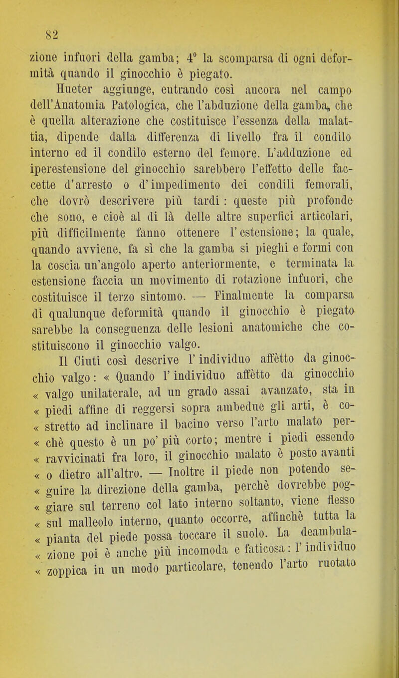 zioue iDfiiori della gamba; 4“ la scomparsa di ogni defor- mità quando il ginocchio è piegato. Hiieter aggiunge, entrando così ancora nel campo dell’Anatomia Patologica, che Pabduzione della gamba;, che è quella alterazione che costituisce l’essenza della malat- tia, dipende dalla differenza di livello fra il condilo interno ed il condilo esterno del femore. L’adduzione ed iperestensione del ginocchio sarebbero l’effetto delle fac- cette d’arresto o d’impedimento dei condili femorali, che dovrò descrivere più tardi : queste più profonde che sono, e cioè al di là delle altre superftci articolari, più difficilmente fanno ottenere l’estensione; la quale,, quando avviene, fa sì che la gamba si pieghi e formi con la coscia un’angolo aperto anteriormente, e terminata la estensione faccia un movimento di rotazione infuori, che costituisce il terzo sìntomo. — Finalmente la comparsa di qualunque deformità quando il ginocchio è piegato sarebbe la conseguenza delle lesioni anatomiche che co- stituiscono il ginocchio valgo. Il Cinti così descrive l’individuo affetto da ginoc- chio valgo ; « Quando l’individuo affètto da ginocchio « valgo unilaterale, ad un grado assai avanzato, sta in « piedi affine di reggersi sopra ambedue gli arti, è co- « stretto ad inclinare il bacino verso l’arto malato per- « chè questo è un po’ più corto; mentre i piedi essendo « ravvicinati fra loro, il ginocchio malato è posto avanti « 0 dietro all’altro. — Inoltre il piede non potendo se- « guire la direzione della gamba, perchè dovrebbe pog- « giare sul terreno col lato interno soltanto, viene fiesso « sul malleolo interno, quanto occorre, affinchè tutta la « pianta del piede possa toccare il suolo. La deambula- « zioue poi è anche più incomoda e faticosa : 1 individuo zoppica in un modo particolare, tenendo l’arto ruotato