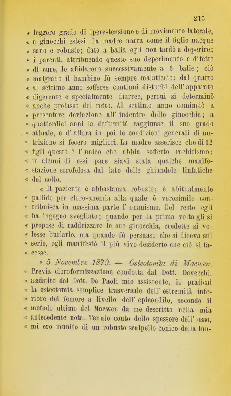 « leggero grado di iperestensione e di movimento laterale, « a ginocchi estesi. La madre narra come il figlio nacque « sano e robusto; dato a balia egli non tardò a deperire; « i parenti, attribuendo questo suo deperimento a difetto « di cure, lo affidarono successivamente a 6 balie ; ciò « malgrado il bambino fù sempre malaticcio; dal quarto « al settimo anno sotferse continui disturbi dell’apparato « digerente e specialmente diarree, percui si determinò « anche prolasso del retto. Al settimo anno cominciò a « presentare deviazione all’ indentro delle ginocchia; a « quattordici anni la deformità raggiunse il suo grado « attuale, e d’ allora in poi le condizioni generali di uu- « trizione si fecero migliori. La madre asserisce che di 12 « figli questo è 1’ unico che abbia sofferto rachitismo ; « in alcuni di essi pare siavi stata qualche mauife- « stazione scrofolosa dal lato delle ghiandole linfatiche « del collo. « Il paziente è abbastanza robusto; è abitualmente « pallido per cloro-anemia alla quale è verosimile con- « tribuisca in massima parte 1’ onanismo. Del resto egli « ha ingegno svegliato ; quando per la prima volta gli si « propose di raddrizzare le sue ginocchia, credette si vo- « lesse burlarlo, ma quando fù persuaso che si diceva sul « serio, egli manifestò il più vivo desiderio che ciò si fa- « cesse. « 5 Novembre 1879. — Osteotomìa di Maciven. « Previa cloroformizzazione condotta dal Dott. Devecclii, « assistito dal Dott. De Paoli mio assistente, io praticai « la osteotomia semplice trasversale dell’ estremità infe- « riore del femore a livello dell’ epicondilo, secondo il « metodo ultimo del Macwen da me descritto nella mia « antecedente nota. Tenuto conto dello spessore dell’ osso, « mi ero munito di un robusto scalpello conico della lun-