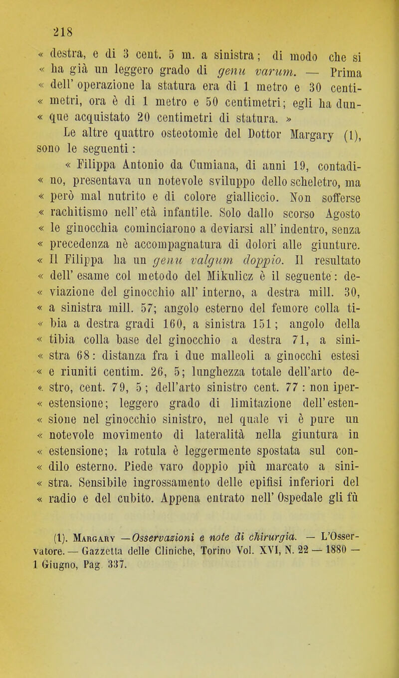 « destra, e di 3 ceut. 5 m. a sinistra ; di modo che si « ha già un leggero grado di gemi varimi. — Prima « deir operazione la statura era di 1 metro e 30 centi- « metri, ora è di 1 metro e 50 centimetri; egli ha dun- « que acquistato 20 centimetri di statura. » Le altre quattro osteotomìe del Dottor Margary (l), sono le seguenti : « Filippa Antonio da Cumiana, di anni 19, contadi- « no, presentava un notevole sviluppo dello scheletro, ma « però mal nutrito e di colore gialliccio. Non sofferse « rachitismo nell’età infantile. Solo dallo scorso Agosto « le ginocchia cominciarono a deviarsi all’ indentro, senza « precedenza nè accompagnatura di dolori alle giunture. « Il Filippa ha un gemi valgimi clojipio. Il resultato « dell’esame col metodo del Mikulicz è il seguente: de- « viazione del ginocchio all’ interno, a destra mill. 30, « a sinistra mill. 57; angolo esterno del femore colla ti- Lia a destra gradi 160, a sinistra 151 ; angolo della « tibia colla base del ginocchio a destra 71, a sini- « stra 68: distanza fra i due malleoli a ginocchi estesi « e riuniti centim. 26, 5; lunghezza totale dell’arto de- 0. stro, cent. 79, 5; dell’arto sinistro cent. 77 : non iper- « estensione; leggero grado di limitazione dell’esten- « sioue nel ginocchio sinistro, nel quale vi è pure un « notevole movimento di lateralità nella giuntura in « estensione; la rotula è leggermente spostata sul con- « diio esterno. Piede varo doppio più marcato a sini- « stra. Sensibile ingrossamento delle epifisi inferiori del « radio e del cubito. Appena entrato nell’ Ospedale gli fù (l). Marga-Hy —Osservazioni e note di chirurgia. — L’Osser- vatore.— Gazzetta delle Cliniche, Torino Voi. XVI, N. 22 — 1880 — 1 Giugno, Pag 337.