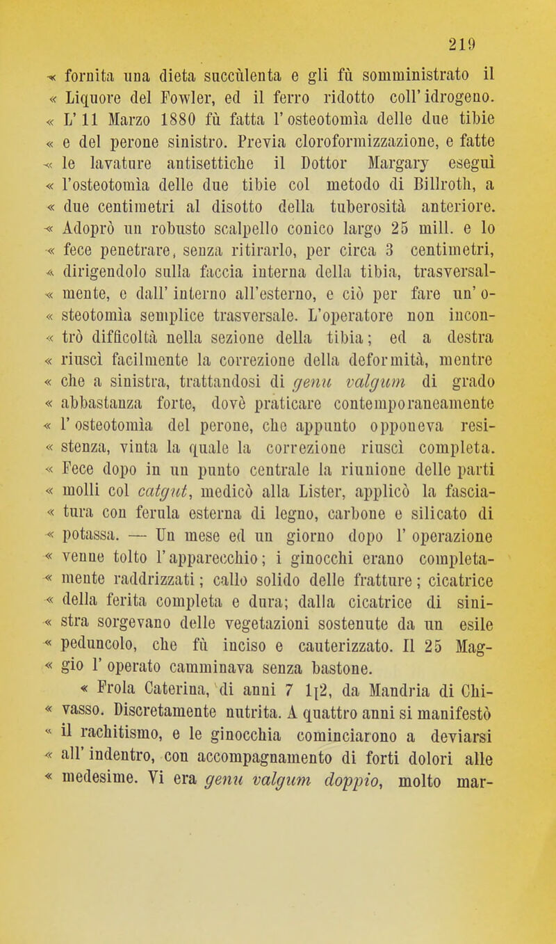 « Liquore dei Fowler, ed il ferro ridotto coll’idrogeno. « L’il Marzo 1880 fu fatta l’osteotomìa delle due tibie « e del perone sinistro. Previa cloroformizzazione, e fatte le lavature antisettiche il Dottor Margary eseguì « l’osteotomìa delle due tibie col metodo di Billrotli, a « due centimetri al disotto della tuberosità anteriore. Adoprò un robusto scalpello conico largo 25 mill. e lo « fece penetrare, senza ritirarlo, per circa 3 centimetri, A dirigendolo sulla faccia interna della tibia, trasversal- « mente, e dall’ interno all’esterno, e ciò per fare un’ o- « steotomìa semplice trasversale. L’operatore non incon- « trò difficoltà nella sezione della tibia ; ed a destra « riuscì facilmente la correzione della deformità, mentre « che a sinistra, trattandosi di genu valgum di grado « abbastanza forte, dovè praticare contemporaneamente « r osteotomìa del perone, che appunto opponeva resi- « stenza, vinta la quale la correzione riuscì completa. « Fece dopo in un punto centrale la riunione delle parti « molli col catgut, medicò alla Lister, applicò la fascia- « tura con ferula esterna di legno, carbone e silicato di « potassa. — Un mese ed un giorno dopo 1’ operazione « venne tolto l’apparecchio; i ginocchi erano completa- « mente raddrizzati ; callo solido delle fratture ; cicatrice « della ferita completa e dura; dalla cicatrice di sini- « stra sorgevano delle vegetazioni sostenute da un esile « peduncolo, che fù inciso e cauterizzato. Il 25 Mag- « gio 1’ operato camminava senza bastone. « Frola Caterina, 'di anni 7 li2, da Mandria di Chi- « vasso. Discretamente nutrita. A quattro anni si manifestò « il rachitismo, e le ginocchia cominciarono a deviarsi « all’ indentro, con accompagnamento di forti dolori alle « medesime. Vi era genu valgum doppio, molto mar-