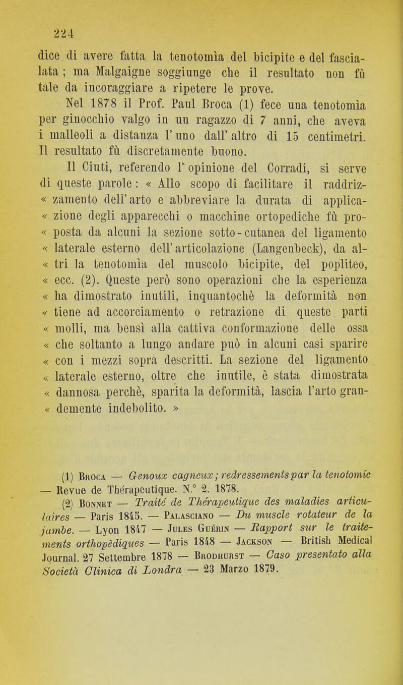 dice di avere fatta la tenotomìa del bicipite e del fascia- lata ; ma Malgaigne soggiunge che il resultato non fù tale da incoraggiare a ripetere le prove. Nel 1878 il Prof. Paul Broca (1) fece una tenotomìa per ginocchio valgo in un ragazzo di 7 anni, che aveva i malleoli a distanza l’uno dall’ altro di 15 centimetri. Il resultato fù discretamente buono. Il Cinti, referendo P opinione del Corradi, si serve di queste parole : « Allo scopo di facilitare il raddriz- « zamento dell’arto e abbreviare la durata di applica- « zione degli apparecchi o macchine ortopediche fù pro- « posta da alcuni la sezione sotto - cutanea del ligamento laterale esterno dell’articolazione (Langenbeck), da al- « tri la tenotomìa del muscolo bicipite, del poplìteo, « ecc. (2). Queste però sono operazioni che la esperienza « ha dimostrato inutili, inquantochè la deformità &on tiene ad accorciamento o retrazione di queste parti « molli, ma bensì alla cattiva conformazione delle ossa « che soltanto a lungo andare può in alcuni casi sparire « con i mezzi sopra descritti. La sezione del ligamento « laterale esterno, oltre che inutile, è stata dimostrata « dannosa perchè, sparita la deformità, lascia l’arto gran- « demente indebolito. » (1) Broca — G-enoux cagneux ; redressementspar la tenotomie — Revue de Thérapeutique. N.“ 2. 1878. (2) Bonnet — Traité de Thérapeutigue des maladies artìcu- laires — Paris 1845. — Palasciano — Bu muscle rotateur de la jumbe. — Lyon 1847 — Jules Guérin — Eapport sur le iraite- ments orthopèdigues — Paris 1848 — Jackson British Medicai Journal. 27 Settembre 1878 — Brodhurst — Gaso presentato alla Società Clinica di Londra — 23 Marzo 1879.