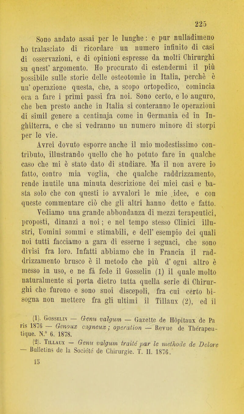 Sono andato assai per le lunghe : e pur nulladimeno ho tralasciato di ricordare un numero infinito di casi di osservazioni, e di opinioni espresse da molti Chirurghi su quest’ argomento. Ho procurato di estendermi il più possibile sulle storie delle osteotomìe in Italia, perchè è un’ operazione questa, che, a scopo ortopedico, comincia ora a fare i primi passi fra noi. Sono certo, e lo auguro, che hen presto anche in Italia si conteranno le operazioni di sìmil genere a centinaja come in Grermania ed in In- ghilterra, e che si vedranno un numero minore di storpi per le vie. Avrei dovuto esporre anche il mio modestissimo con- tributo, illustrando quello che ho potuto fare in qualche caso che mi è stato dato di studiare. Ma il non avere io fatto, contro mia voglia, che qualche raddrizzamento, rende inutile una minuta descrizione dei miei casi e ba- sta solo che con questi io avvalori le mie .idee, e con queste commentare ciò che gli altri hanno detto e fatto. Vediamo una grande abbondanza di mezzi terapeutici, proposti, dinanzi a noi; e nel tempo stesso Clinici illu- stri, Uomini sommi e stimabili, e dell’ esempio dei quali noi tutti facciamo a gara di esserne i seguaci, che sono divisi fra loro. Infatti abbiamo che in Francia il rad- drizzamento brusco è il metodo che più d’ ogni altro è messo in uso, e ne fa fede il Gosselin (1) il quale molto naturalmente si porta dietro tutta quella serie di Chirur- ghi che furono e sono suoi discepoli, fra cui certo bi- sogna non mettere fra gli ultimi il Tillaux (2), ed il (1) . Gosseli.n — G-enu valgum — Gazelte de Hòpitaux de Pa ris 1876 — Genouz cagneux ; operation — Revue de Thérapeu- lique. N.“ 6. 1878. (2) . Tillaux — Gemi valgum traité par le methode de Delore — Bullelins de la Société de Chirurgie. T. II. 1876. 15