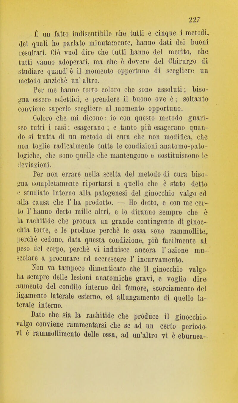 È un fatto indiscutibile che tutti e cinque i metodi, dei quali ho parlato minutamente, hanno dati dei buoni resultati. Ciò vuol dire che tutti hanno del merito, che tutti vanno adoperati, ma che ò dovere del Chirurgo di studiare quand’ è il momento opportuno di scegliere un metodo anziché un’ altro. Per me hanno torto coloro che sono assoluti ; biso- gna essere eclettici, e prendere il buono ove è ; soltanto conviene saperlo scegliere al momento opportuno. Coloro che mi dicono: io con questo metodo guari- sco tutti i casi ; esagerano ; e tanto più esagerano quan- do si tratta di un metodo di cura che non modifica, che non toglie radicalmente tutte le condizioni anatomo-pato- logiche, che sono quelle che mantengono e costituiscono le deviazioni. Per non errare nella scelta del metodo di cura biso- gna completamente riportarsi a quello che è stato detto^ e studiato intorno alla patogenesi del ginocchio valgo ed alla causa che V ha prodotto. — Ho detto, e con me cer- to l’hanno detto mille altri, e lo diranno sempre che è la rachitide che procura un grande contingente di ginoc- chia torte, e le produce perchè le ossa sono rammollite, perchè cedono, data questa condizione, più facilmente al peso del corpo, perchè vi influisce ancora 1’ azione mu- scolare a procurare ed accrescere 1’ incurvamento. Non va tampoco dimenticato che il ginocchio valgo ha sempre delle lesioni anatomiche gravi, e voglio dire aumento del condilo interno del femore, scorciamento del ligamento laterale esterno, ed allungamento di quello la- terale interno. Dato che sia la rachitide che produce il ginocchio- valgo conviene rammentarsi che se ad un certo perioda vi è rammollimento delle ossa, ad un’altro vi è eburnea-