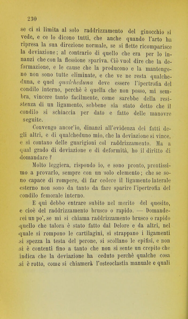 SG ci si liiuitii al solo radclrizzaiuGiito del ginocchio si vede, e ce lo dicono tutti, che anche quando l’arto ha ripresa la sua direzione normale, se si dette ricomparisce la deviazione; al contrario di quello ciré era per lo in- nanzi che con la dessione spariva. Ciò vuol dire che la de- formazione, e le cause che la producono e la maiitengo- uo non sono tutte eliminate, e che ve ne resta qualche- duna, e quel qualcheduna deve essere l’ipertrofia del condilo interno, perchè è quella che non posso, mi sem- bia, vincere tanto facilmente, come sarebbe della resi- stenza di un ligamento, sebbene sia stato detto che il condilo si schiaccia per dato e fatto delle manovre seguite. Convengo ancor’io, dinanzi all’evidenza dei fatti de- gli altri, e di qualcheduno mio, che la deviazione si vince, e si contano delle guarigioni col raddrizzamento. Ma a qual grado di deviazione e di deformità, ho il diritto di (lomaudare ? Molto leggiera, rispondo io, e sono pronto, prontissi- mo a provarlo, sempre con un solo elemento ; che se so- no capace di rompere, di far cedere il ligamento laterale esterno non sono da tanto da fare sparire l’ipertrofla del condilo femorale interno. E qui debbo entrare subito nel merito del quesito, e cioè del raddrizzamento brusco o rapido. — Domande- rei un po’, se mi si chiama raddrizzamento brusco o rapido ■quello che talora è stato fatto dal Dolore e da altri, nel (quale si rompono le cartilagini, si strappano i ligamenti .si spezza la testa del perone, si scollano le epifisi, e non ;si è contenti fino a tanto che non si sente un crepito che indica che la deviazione ha ceduto perchè qualche cosa .si è rotto, come si chiamerà l’osteoclastia manuale e quali