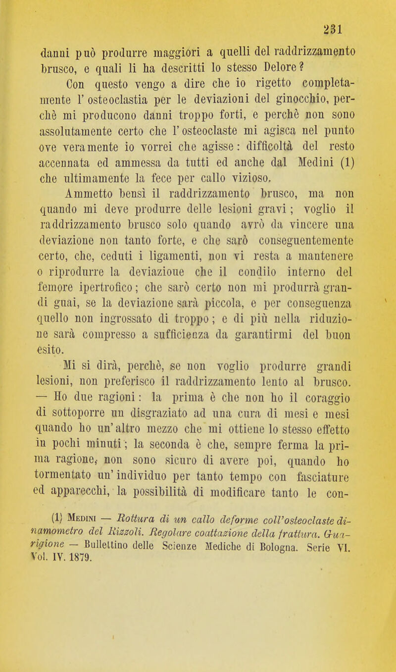 danai può produrre maggiori a quelli del raddrizzamento brusco, e quali li ha descritti lo stesso Dolore? Con questo vengo a dire che io rigetto compieta- mente r osteoclastia per le deviazioni del ginocchio, per- chè mi producono danni troppo forti, e perchè non sono assolatamente certo che l’osteoclaste mi agisca nel punto ove vera mente io vorrei che agisse : difficoltà del resto accennata ed ammessa da tutti ed anche dal Mediai (1) che ultimamente la fece per callo vizioso. Ammetto bensì il raddrizzamento brusco, ma non quando mi deve produrre delle lesioni gravi ; voglio il raddrizzamento brusco solo quando avrò da vincere una deviazione non tanto forte, e che sarò conseguentemente certo, che, ceduti i ligamenti, non vi resta a mantenere 0 riprodurre la deviazione che il condilo interno del femore ipertrofico ; che sarò certo non mi produrrà gran- di guai, se la deviazione sarà piccola, e per conseguenza quello non ingrossato di troppo ; e di più nella riduzio- ne sarà compresso a sufficienza da garantirmi del buon esito. Mi si dirà, perchè, se non voglio produrre grandi lesioni, non preferisco il raddrizzamento lento al brusco. — Ho due ragioni : la prima è che non ho il coraggio di sottoporre un disgraziato ad una cura di mesi e mesi quando ho un’ altro mezzo che mi ottiene lo stesso effetto in pochi minuti ; la seconda è che, sempre ferma la pri- ma ragione,- non sono sicuro di avere poi, quando ho tormentato un’ individuo per tanto tempo con fasciature ed apparecchi, la possibilità di modificare tanto le con- (1) Medini — Rottura di un callo deforme colVosteoclaste di- namometro del Rizsoli. Regolare coattazione della irattura. G-ua- rigione — Bulleltino delle Scienze Mediche di Bologna. Serie VI Voi. IV. 1879.