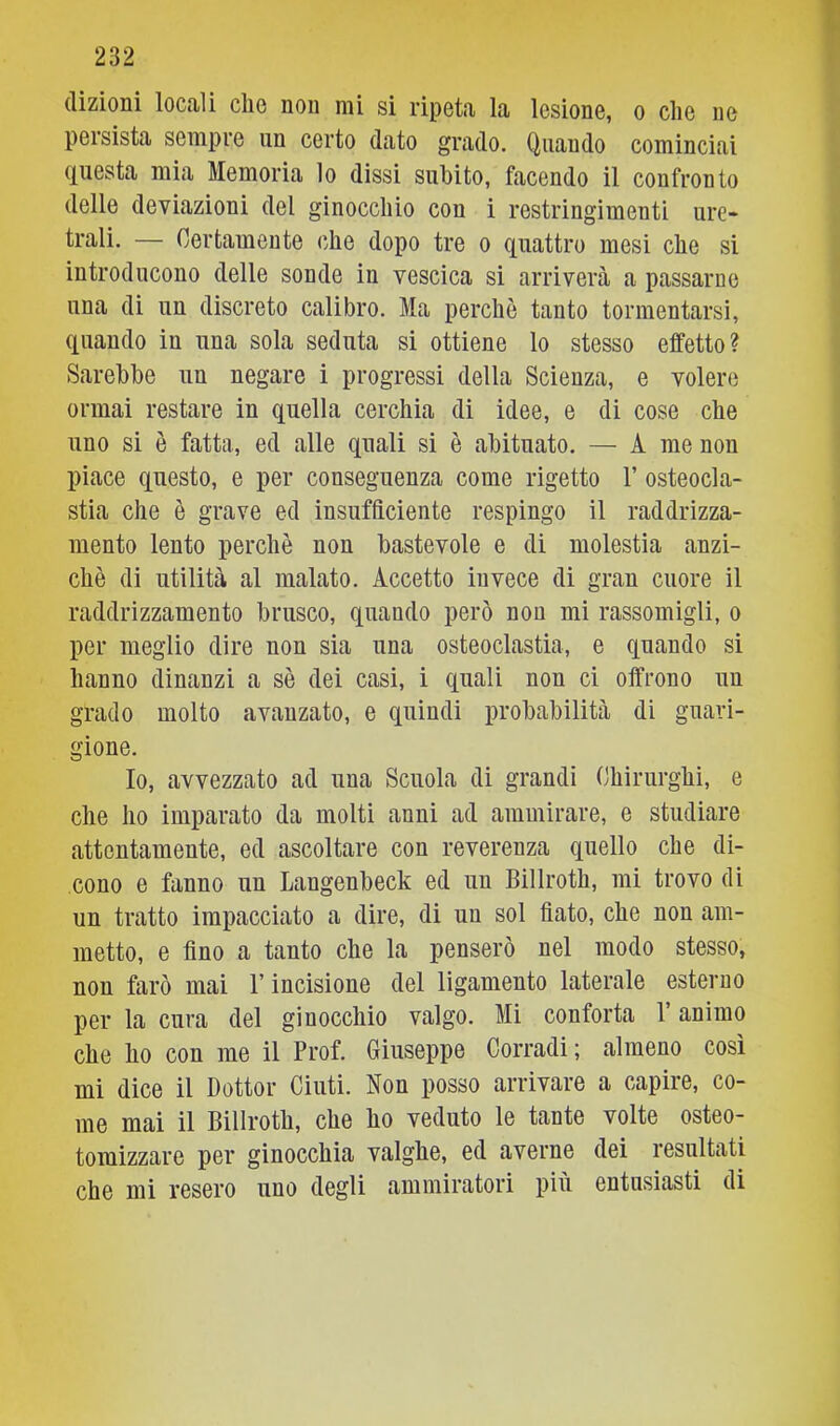 dizioni locali che non mi si ripeta la lesione, o che ne persista sempre un certo dato grado. Quando cominciai (Questa mia Memoria lo dissi subito, facendo il confronto delle deviazioni del ginocchio con i restringimenti ure- trali. — Certamente che dopo tre o (Quattro mesi che si introducono delle sonde in vescica si arriverà a passarne una di un discreto calibro. Ma perchè tanto tormentarsi, quando in una sola seduta si ottiene lo stesso effetto? Sarebbe un negare i progressi della Scienza, e volere ormai restare in quella cerchia di idee, e di cose che uno si è fatta, ed alle quali si è abituato. — A me non piace questo, e per conseguenza come rigetto 1’ osteocla- stia che è grave ed insufficiente respingo il raddrizza- mento lento perchè non bastevole e di molestia anzi- ché di utilità al malato. Accetto invece di gran cuore il raddrizzamento brusco, quando però non mi rassomigli, o per meglio dire non sia una osteoclastia, e quando si hanno dinanzi a sè dei casi, i quali non ci offrono un grado molto avanzato, e quindi probabilità di guari- gione. Io, avvezzato ad una Scuola di grandi Chirurghi, e che ho imparato da molti anni ad ammirare, e studiare attentamente, ed ascoltare con reverenza quello che di- cono e fanno un Langenbeck ed un Billroth, mi trovo di un tratto impacciato a dire, di un sol flato, che non am- metto, e Ano a tanto che la penserò nel modo stesso, non farò mai l’incisione del ligamento laterale esterno per la cura del ginocchio valgo. Mi conforta 1 animo che ho con me il Prof. Giuseppe Corradi; almeno così mi dice il Dottor Cinti. Non posso arrivare a capire, co- me mai il Billroth, che ho veduto le tante volte osteo- toraizzare per ginocchia valghe, ed averne dei resultati che mi resero uno degli ammiratori più entusiasti di