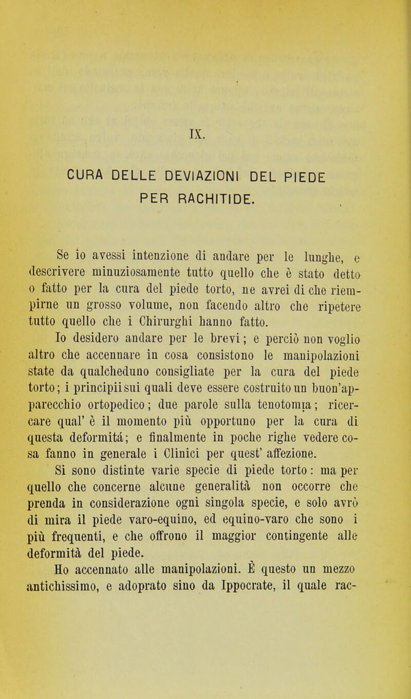 CURA DELLE DEVIAZIONI DEL PIEDE PER RACHITIDE. Se io avessi intenzione di andare per le Innglie, e descrivere minuziosamente tutto quello clie è stato detto 0 fatto per la cura del piede torto, ne avrei di clie riem- pirne un grosso volume, non facendo altro che ripetere tutto quello che i Chirurghi hanno fatto. Io desidero andare per le brevi ; e perciò non voglio altro che accennare in cosa consistono le manipolazioni state da qualcheduno consigliate per la cura del piede torto; i principiisui quali deve essere costruito un buon’ap- parecchio ortopedico ; due parole sulla tenotomia ; ricer- care qual’ è il momento più opportuno per la cura di questa deformità; e finalmente in poche righe vedere co- sa fanno in generale i Clinici per quest’ affezione. Si sono distinte varie specie di piede torto : ma per quello che concerne alcune generalibà non occorre che prenda in considerazione ogni singola specie, e solo avrò di mira il piede varo-equino, ed equino-varo che sono i più frequenti, e che offrono il maggior contingente alle deformità del piede. Ho accennato alle manipolazioni. È questo un mezzo antichissimo, e adoprato sino da Ippocrate, il quale rac-