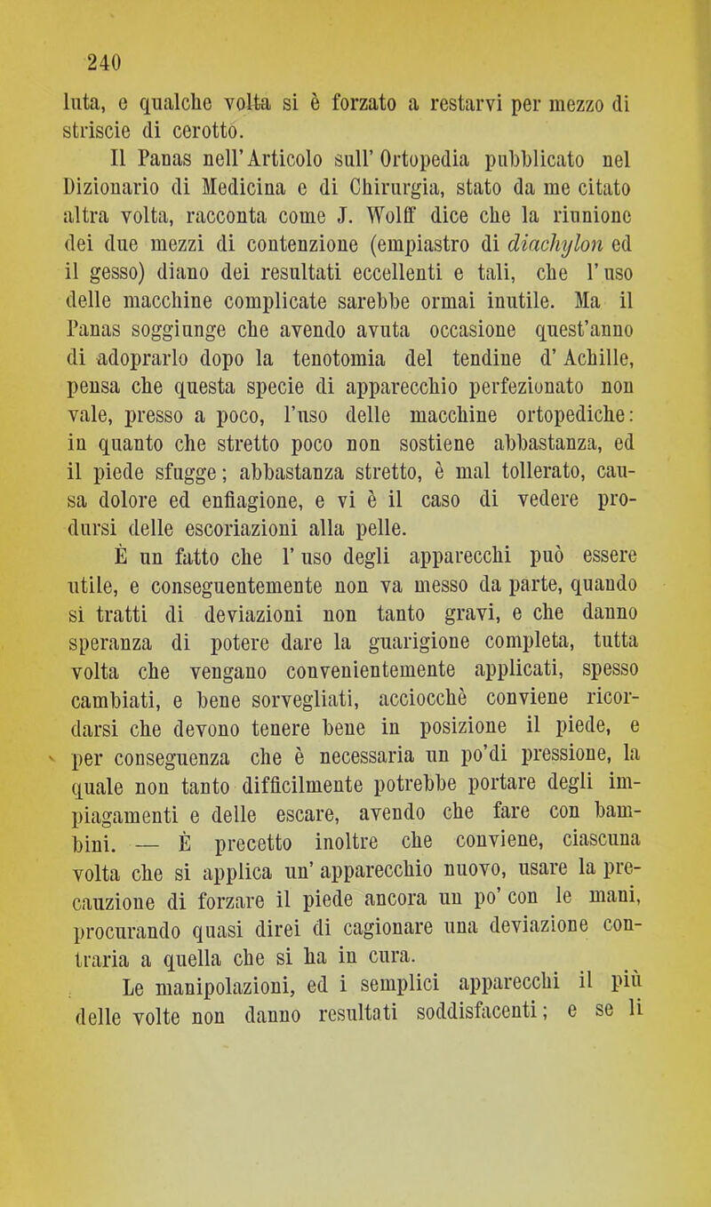 luta, e qualche volta si è forzato a restarvi per mezzo dì striscio di cerotto. Il Panas nell’Articolo sull’ Ortopedia pubblicato nel Dizionario di Medicina e di Chirurgia, stato da me citato altra volta, racconta come J. Wollf dice che la riunione dei due mezzi di contenzione (empiastro di diacìiylon ed il gesso) diano dei resultati eccellenti e tali, che l’uso delle macchine complicate sarebbe ormai inutile. Ma il Panas soggiunge che avendo avuta occasione quest’anno di adoprarlo dopo la tenotomia del tendine d’Achille, pensa che questa specie di apparecchio perfezionato non vale, presso a poco, l’uso delle macchine ortopediche: in quanto che stretto poco non sostiene abbastanza, ed il piede sfugge; abbastanza stretto, è mal tollerato, cau- sa dolore ed enfiagione, e vi è il caso di vedere pro- dursi delle escoriazioni alla pelle. È un fatto che l’uso degli apparecchi può essere utile, e conseguentemente non va messo da parte, quando si tratti di deviazioni non tanto gravi, e che danno speranza di potere dare la guarigione completa, tutta volta che vengano convenientemente applicati, spesso cambiati, e bene sorvegliati, acciocché conviene ricor- darsi che devono tenere bene in posizione il piede, e ' per conseguenza che è necessaria un po’di pressione, la quale non tanto difficilmente potrebbe portare degli im- piagamenti e delle escare, avendo che fare con bam- bini. — È precetto inoltre che conviene, ciascuna volta che si applica un’ apparecchio nuovo, usare la pre- cauzione di forzare il piede ancora un po con le mani, procurando quasi direi di cagionare una deviazione con- traria a quella che si ha in cura. Le manipolazioni, ed i semplici apparecchi il più delle volte non danno resultati soddisfacenti ; e se li