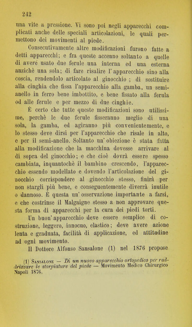 plicati anche delle speciali articolazioni, le quali per- mettono dei movimenti al piede. Consecutivamente altre modificazioni furono fatte a detti apparecchi; e fra queste accenno soltanto a quelle di avere usato due ferule una interna ed una esterna anziché una sola ; di fare risalire l’apparecchio sino alla coscia, rendendolo articolato al ginocchio ; di sostituire alla cinghia che fissa l’apparecchio alla gamba, un semi- anello in ferro bene imbottito, e bene fissato alla ferula od alle ferule e per mezzo di due cinghie. È certo che tutte queste modificazioni sono utilissi- me, perchè le due ferule fisseranno meglio di una sola, la gamba, ed agiranno più convenientemente, e lo stesso deve dirsi per l’apparecchio che risale in alto, e per il semi-anello. Soltanto un’ obiezione è stata fatta alla modificazione che la macchina dovesse arrivare al di sopra del ginocchio; e che cioè dovrà essere spesso cambiata, inquantochè il bambino crescendo, l’apparec- chio essendo modellato e dovendo l’articolazione del gi- nocchio corrispondere al ginocchio stesso, finirà per non stargli più bene, e conseguentemente diverrà inutile 0 dannoso. È questa un’ osservazione importante a farsi, e che costrinse il Malgaigne stesso a non approvare que- sta forma di apparecchi per la cura dei piedi torti. Un buon’apparecchio deve essere semplice di co- struzione, leggero, innocuo, elastico ; deve avere azione lenta e graduata, facilità di applicazione, ed attitudine ad ogni movimento. Il Dottore Alfonso Sansalone (1) nel 1876 propose (1) Sansalone — Di un nuovo apparecchio ortopedico per rad- drizzare le storpiature del piede — Movimento Medico Chirurgico Napoli 1876.