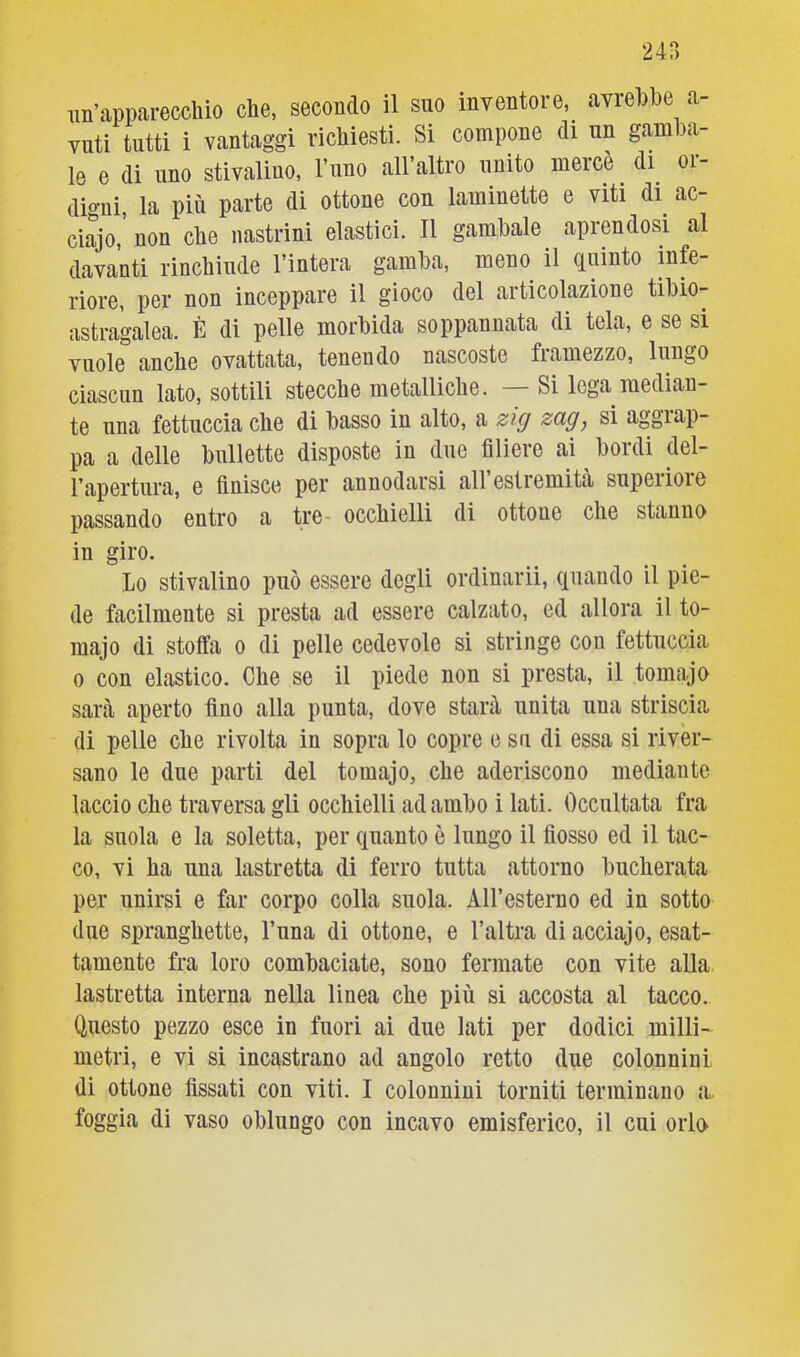 un’apparecchio che, secondo il suo inventore, avrebbe a- vati tutti i vantaggi richiesti. Si compone di un gamba- le e di uno stivaliuo, l’uno all’altro unito mercè _ di_ or- digni, la più parte di ottone con laminette e viti di ac- ciajo, non che nastrini elastici. Il gambale aprendosi al davanti rinchiude l’intera gamba, meno il quinto mfe- riore, per non inceppare il gioco del articolazione tibio- astra'galea. È di pelle morbida soppannata di tela, e se si vuole anche ovattata, tenendo nascoste fiamezzo, lungo ciascun lato, sottili stecche metalliche. Si lega median- te una fettuccia che di basso in alto, a zig zag, si aggrap- pa a delle bullette disposte in due filiere ai bordi del- Tapertura, e finisce per annodarsi all estremità supeiioie passando entro a tre- occhielli di ottone che stanno in giro. Lo stivalino può essere degli ordinarii, quando il pie- de facilmente si presta ad essere calzato, ed allora il to- majo di stoffa o di pelle cedevole si stringe con fettuccia 0 con elastico. Che se il piede non si presta, il tomajo sarà aperto fino alla punta, dove starà unita una striscia di pelle che rivolta in sopra lo copre e su di essa si river- sano le due parti del tomajo, che aderiscono mediante laccio che traversa gli occhielli ad ambo i lati. Occultata fra la suola e la soletta, per quanto è lungo il fiosso ed il tac- co, vi ha una lastretta di ferro tutta attorno bucherata per unirsi e far corpo colla suola. AH’esterno ed in sotto due spranghette, Luna di ottone, e l’altra di acciajo, esat- tamente fra loro combaciate, sono fermate con vite alla lastretta interna nella linea che più si accosta al tacco. Questo pezzo esce in fuori ai due lati per dodici milli- metri, e vi si incastrano ad angolo retto due colonnini di ottone fissati con viti. I colonnini torniti terminano a foggia di vaso oblungo con incavo emisferico, il cui orlo