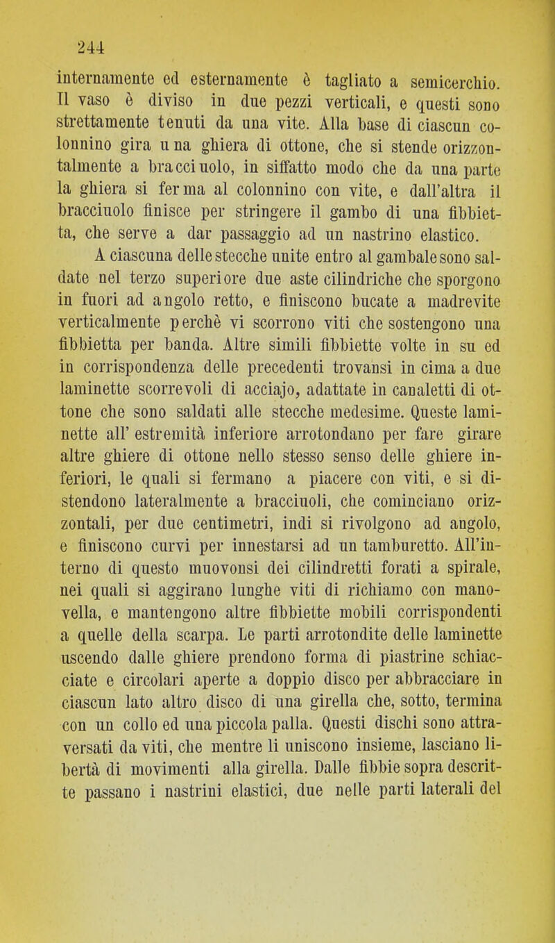 iuternamente ed esternamente è tagliato a semicerchio. Tl vaso ò diviso in due pezzi verticali, e questi sono strettamente tenuti da una vite. Alla base di ciascun co- lonnino gira u na ghiera di ottone, che si stende orizzon- talmente a bracci nolo, in siffatto modo che da una parte la ghiera si ferma al colonnino con vite, e dall’altra il bracciuolo finisce per stringere il gambo di una fibbiet- ta, che serve a dar passaggio ad un nastrino elastico. A ciascuna delle stecche unite entro al gambale sono sal- date nel terzo superiore due aste cilindriche che sporgono in fuori ad angolo retto, e finiscono bucate a madrevite verticalmente perchè vi scorrono viti che sostengono una fibbietta per banda. Altre simili fibbiette volte in su ed in corrispondenza delle precedenti trovansi in cima a due laminette scorrevoli di acciajo, adattate in canaletti di ot- tone che sono saldati alle stecche medesime. Queste lami- nette air estremità inferiore arrotondano per fare girare altre ghiere di ottone nello stesso senso delle ghiere in- feriori, le quali si fermano a piacere con viti, e si di- stendono lateralmente a bracciuoli, che cominciano oriz- zontali, per due centimetri, indi si rivolgono ad angolo, e finiscono curvi per innestarsi ad un tamburetto. All’iu- terno di questo muovonsi dei cilindretti forati a spirale, nei quali si aggirano lunghe viti di richiamo con mano- vella, e mantengono altre fibbiette mobili corrispondenti a quelle della scarpa. Le parti arrotondite delle laminette uscendo dalle ghiere prendono forma di piastrine schiac- ciate e circolari aperte a doppio disco per abbracciare in ciascun lato altro disco di una girella che, sotto, termina con un collo ed una piccola palla. Questi dischi sono attra- versati da viti, che mentre li uniscono insieme, lasciano li- bertà di movimenti alla girella. Dalle fibbie sopra descrit- te passano i nastrini elastici, due nelle parti laterali del