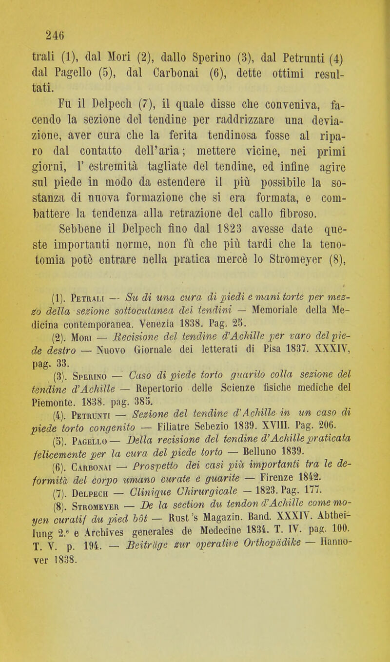 trali (1), dal Mori (2), dallo Sperino (3), dal Petrunti (4) dal Pagello (5), dal Carbonai (6), dette ottimi resul- tati. Fu il Delpecli (7), il quale disse che conveniva, fa- cendo la sezione del tendine per raddrizzare una devia- zione, aver cura che la ferita tendinosa fosse al ripa- ro dal contatto dell’aria; mettere vicine, nei primi giorni, r estremità tagliate del tendine, ed infine agire sul piede in modo da estendere il più possibile la so- stanza di nuova formazione che si era formata, e com- battere la tendenza alla retrazione del callo fibroso. Sebbene il Delpecli fino dal 1823 avesse date que- ste importanti norme, non fù che più tardi che la teno- tomia potè entrare nella pratica mercè lo Stromeyer (8), I (1) . Petuali — Su di una cura di piedi e mani torte per mez- zo della sezione sottocutanea dei tendini — Memoriale della Me- dicina contemporanea. Venezia 1838. Pag. 23. (2) . Mori — Becisione del tendine d'Achille per raro del pie- de destro — Nuovo Giornale dei letterali di Pisa 1837. XXXIV, pag. 33. (3) . Sperino — Caso di piede torto guarito colla sezione del tendine dtAchille — Repertorio delle Scienze fisiche mediche del Piemonte. 1838. pag. 385. (4) . Petrunti — Sezione del tendine dAchille in un caso di piede torto congenito — Filiatre Sebezio 1839. XVllI. Pag. 206. (3). Pagello— Della recisione del tendine d’Achille praticata felicemente per la cura del piede torto — Belluno 1839. (6) . Carbonai — Prospetto dei casi più importanti tra le de- formità del corpo umano curate e guarite — Firenze 1842. (7) . DeLPECH — Clinique Chirurgicale — 1823. Pag. 177. (8) . Stromeyer — De la section du tendon d’Achilìe comemo- yen curatif du pied hot — Rust’s Magazin. Band. XXXI\. Abthei- lung 2.' e Archives generales de Medecine 1834. T. IV. pag. 100. T. V. p. 194. — Beitràge zur operative Orthopàdihe — Hanno- ver 1838.