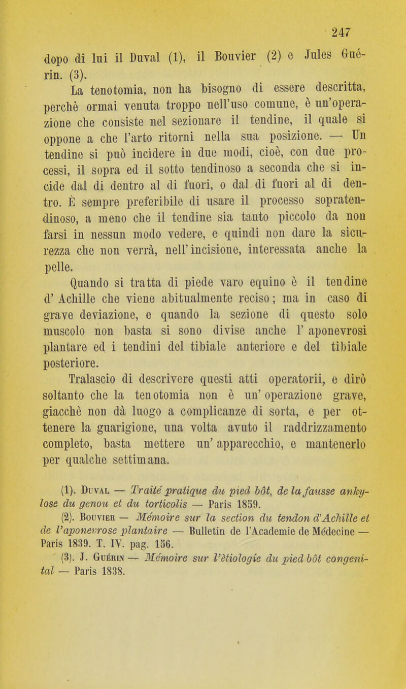 dopo di lui il Diml (1), il Boiivier (2) e Jules aué- rin. (3). La tenotomia, non lia bisogno di essere descritta, perchè ormai venuta troppo nell’uso comune, è un’opera- zione che consiste nel sezionare il tendine, il quale si oppone a che l’arto ritorni nella sua posizione. Un tendine si può incidere in due modi, cioè, con due pro- cessi, il sopra ed il sotto tendinoso a seconda che si in- cide dal di dentro al di fuori, o dal di fuori al di den- tro. È sempre preferibile di usare il processo sopraten- dinoso, a meno che il tendine sia tanto piccolo da non farsi in nessun modo vedere, e quindi non dare la sicu- rezza che non verrà, nell’incisione, interessata anche la pelle. Quando si tratta di piede varo equino è il tendine d’ Achille che viene abitualmente reciso ; ma in caso di grave deviazione, e quando la sezione di questo solo muscolo non basta si sono divise anche 1’ aponevrosi plantare ed i tendini del tibiale anteriore e del tibiale posteriore. Tralascio di descrivere questi atti operatorii, e dirò soltanto che la ten otomia non è un’ operazione grave, giacché non dà luogo a complicanze di sorta, e per ot- tenere la guarigione, una volta avuto il raddrizzamento completo, basta mettere un’ apparecchio, e mantenerlo per qualche settimana. (1) . Dl’val — Traile pratique dii pied bdt, de la fausse anky- lose du genou et du torticolis — Paris 1839. (2) . Bouvier — Mémoire sur la section du tendon d'Achille et de Vaponevrose piantane — Bulletin de l’Academie de Médecine — Paris 1839. T. IV. pag. 156. (3) . J. Guérin— Mémoire sur Vètiologie du pied bòi congeni- tal — Paris 1838.