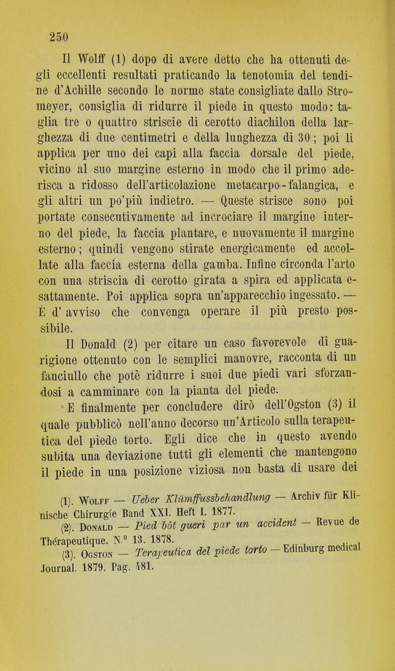 Il Wolff (1) dopo di avere detto clie ha ottenuti de- gli eccellenti resultati praticando la tenotoraia del tendi- ne d’Achille secondo le norme state consigliate dallo Stro- meyer, consiglia di ridurre il piede in questo modo : ta- glia tre 0 quattro striscio di cerotto diachilon della lar- ghezza di due centimetri e della lunghezza di 30 ; poi li applica per uno dei capi alla faccia dorsale del piede, vicino al suo margine esterno in modo che il primo ade- risca a ridosso dell’articolazione metacarpo - falangica, e gli altri un po’più indietro. — Queste strisce sono poi portate consecutivamente ad incrociare il margine inter- no del piede, la faccia plantare, e nuovamente il margine esterno ; quindi vengono stirate energicamente ed accol- late alla faccia esterna della gamba. Infine circonda l’arto con una striscia di cerotto girata a spira ed applicata e- sattamente. Poi applica sopra un’apparecchio ingessato. — È d’ avviso che convenga operare il più presto pos- sibile. Il Donald (2) per citare un caso favorevole di gua- rigione ottenuto con le semplici manovre, racconta di un fanciullo che potè ridurre i suoi due piedi vari sforzan- dosi a camminare con la pianta del piede. E finalmente per concludere dirò dell’Ogston (3) il quale pubblicò nell’anno decorso un’Articolo sulla terapeu- tica del piede torto. Egli dice che in questo avendo subita una deviazione tutti gli elementi che mantengono il piede in una posizione viziosa non basta di usare dei (1) . Wolff — Ueber Klumffussbehandlung — Archiv fur Kli- nische Chirurgie Band XXI. neft I. 1877. (2) . Donald — Pied hot gueri par un accident — Revue de Thérapeutique. N.® 13. 1878. (3). Ogston - Teraj:eutica del piede torto - Edinburg medicai .lournal. 1879. Pag. 181.