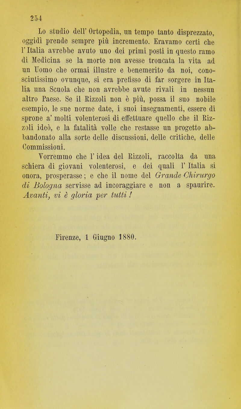 Lo studio deir Ortopedia, un tempo tanto disprezzato, oggidì prende sempre più incremento. Eravamo certi che l’Italia avrebbe avnto uno dei primi posti in questo ramo di Medicina se la morte non avesse troncata la vita ad un Uomo che ormai illustre e benemerito da noi, cono- sciutissimo ovunque, si era prefisso di far sorgere in Ita- lia una Scuola che non avrebbe avute rivali in nessun altro Paese. Se il Rizzoli non è più, possa il suo nobile esempio, le sue norme date, i suoi insegnamenti, essere di sprone a’ molti volenterosi di effettuare quello che il Riz- zoli ideò, e la fatalità volle che restasse un progetto ab- bandonato alla sorte delle discussioni, delle critiche, delle Commissioni. Vorremmo che P idea del Rizzoli, raccolta da una schiera di giovani volenterosi, e dei quali V Italia si onora, prosperasse ; e che il nome del Grande Chirurgo di Bologna servisse ad incoraggiare e non a spaurire. Avanti, vi è gloria yer tutti ! Firenze, 1 Giugno 1880.