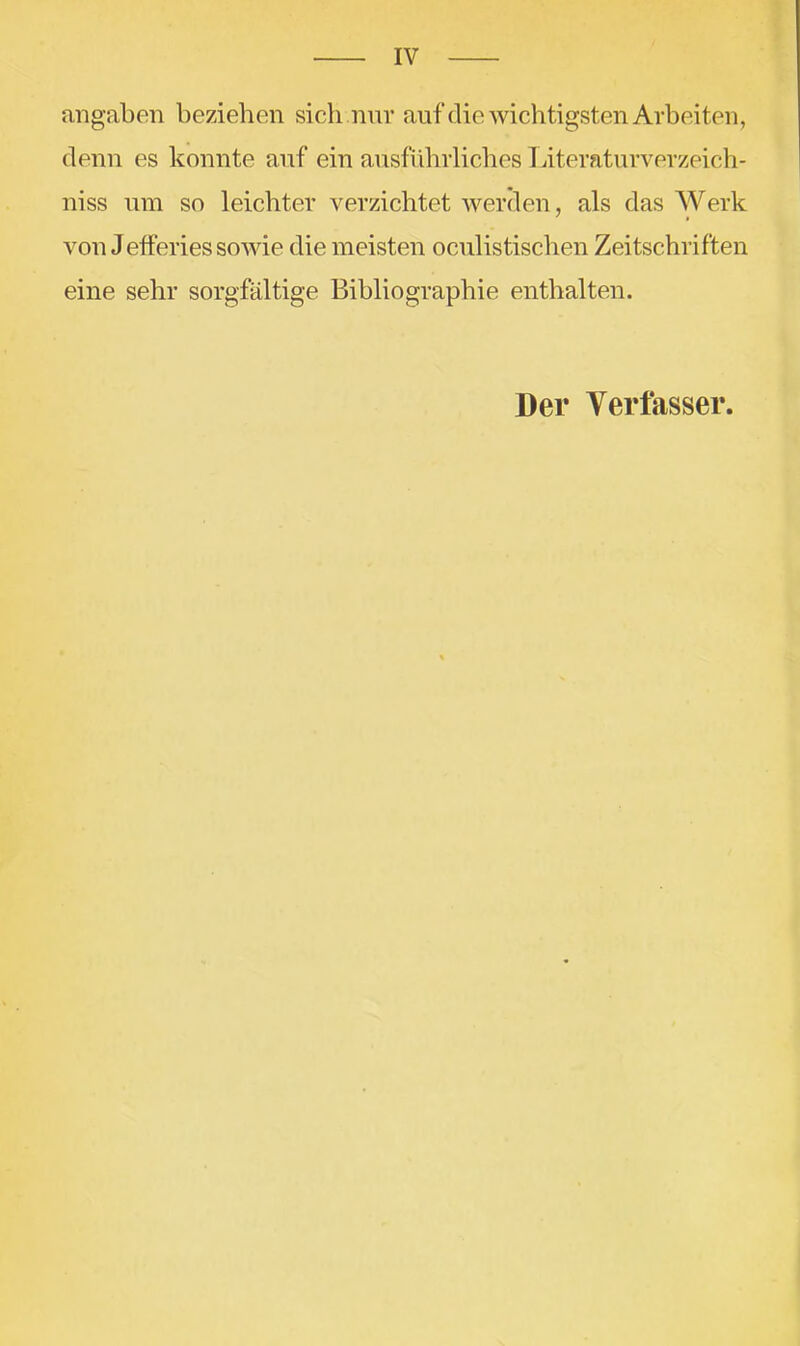 angaben beziehen sich nnr auf die wichtigsten Arbeiten, denn es konnte auf ein ausführliches Titeraturverzeich- niss um so leichter verzichtet Averden, als das Werk von J efferies soAvie die meisten oculistischen Zeitschriften eine sehr sorgfältige Bibliographie enthalten. Der Verfasser.