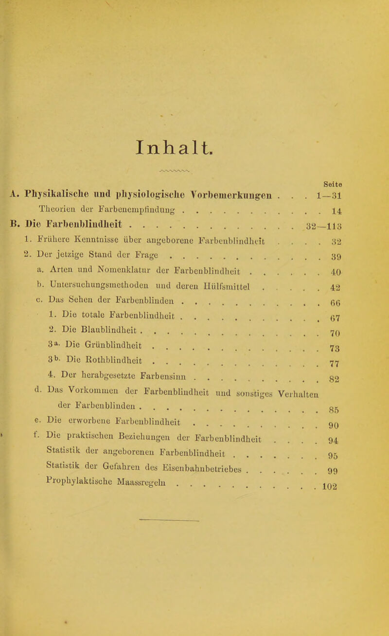 Inhalt Seite A. Phj'sikalische iiurt pliysioloyisclio Vor))emerkmigeii . 1—131 Thcoiieu der Farbencmpliuduug 14 B. l)iü Farboubliudlieit 32—llö 1. Frühere Kenntnisse über angeborene Farbenblindheit .... 32 2. Der jetzige Stand der Frage a. Arten und Nomenklatur der Farbenblindheit 40 b. Uutersuehungsmethoden und deren llülfsmittel 42 c. Das Sehen der Farbenblinden 1. Die totale Farbenblindheit 2. Die Blaublindheit 70 3« Die Grünblindheit 73 3 b. Die Rothblindheit 77 4. Der herabgesetzte Farbensinn 82 d. Das Vorkommen der Farbenblindheit und sonstiges Verhalten der Farbenblinden 33 e. Die erworbene Farbenblindheit 90 t. Die praktischen Beziehungen der Farbenblindheit .... 94 Statistik der angeborenen Farbenblindheit 95 Statistik der Gelahreu des Eisenbahnbetriebes 99 Prophylaktische Maassregelu