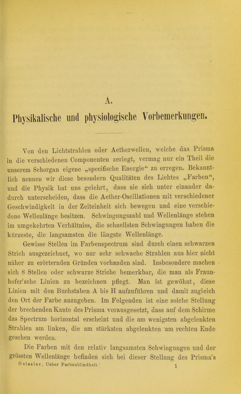 Physikalische und physiologische Vorbemcrkimgcn. Vou den Lichtstrahlen oder Aetherwellen, welche das Prisma in die verschiedenen Compoueuten zerlegt, vermag nur ein Theil die unserem Sehorgan eigene „specifische Energie“ zu erregen. Bekannt- lich nennen wir diese besoudern Qualitäten des Lichtes „Farben , und die Physik hat uns gelehrt, dass sie sich unter einander da- durch unterscheiden, dass die Aether-Oscillatiouen mit verschiedener Geschwindigkeit in der Zeiteinheit sich bewegen und eine verschie- dene Wellenlänge besitzen. Schwingungszahl und Wellenlänge stehen im umgekehi’ten Verhältniss, die schnellsten Schwingungen haben die kürzeste, die langsamsten die längste Wellenlänge. Gewisse Stellen im Farbenspectrum sind durch einen schwarzen Strich ausgezeichnet, wo nur sehr schwache Strahlen aus hier nicht näher zu erörternden Gründen vorhanden sind. Insbesondere machen sich 8 Stellen oder schwarze Striche bemerkbar, die man als Fraun- hofer’sehe Linien zu bezeichnen pflegt. Man ist gewöhnt, diese Linien mit den Buchstaben A bis H aufzuführen und damit zugleich den Ort der Farbe anzugeben. Im Folgenden ist eine solche Stellung der brechenden Kante des Prisma vorausgesetzt, dass auf dem Schirme das Spectrum horizontal erscheint und die am wenigsten abgelenkten Strahlen am linken, die am stärksten abgeleiikteu am rechten Ende gesehen werden. Die Farben mit den relativ langsamsten Schwingungen und der grössten Wellenlänge befinden sich bei dieser Stellung des Prisma’s