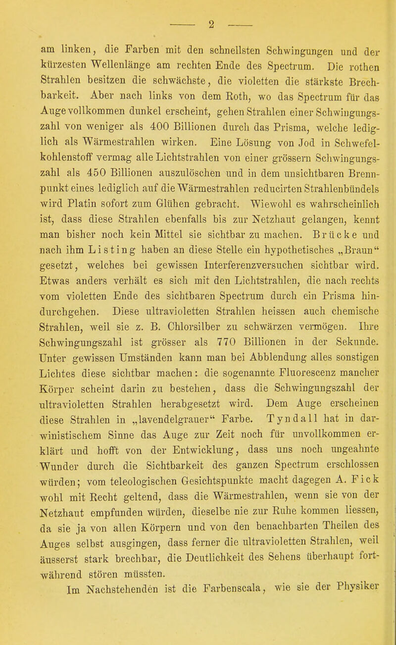 am linken, die Farben mit den schnellsten Schwingungen und der kürzesten Wellenlänge am rechten Ende des Spectrum. Die rothen Strahlen besitzen die schwächste, die violetten die stärkste Brech- barkeit. Aber nach links von dem Roth, wo das Spectrum für das Auge vollkommen dunkel erscheint, gehen Strahlen einer Schwingungs- zahl von weniger als 400 Billionen durch das Prisma, welche ledig- lich als Wärmestrahlen wirken. Eine Lösung von Jod in Schwefel- kohlenstoff vermag alle Lichtstrahlen von einer grossem Schwingungs- zahl als 450 Billionen auszulöschen und in dem unsichtbaren Brenn- punkt eines lediglich auf die Wärmestrahlen reducirten Strahlenbündels wird Platin sofort zum Glühen gebracht. Wiewohl es wahrscheinlich ist, dass diese Strahlen ebenfalls bis zur Netzhaut gelangen, kennt man bisher noch kein Mittel sie sichtbar zu machen. Brücke und nach ihm Listing haben an diese Stelle ein hypothetisches „Bi’aun“ gesetzt, welches bei gewissen Interferenzversuchen sichtbar wird. Etwas anders verhält es sich mit den Lichtstrahlen, die nach rechts vom violetten Ende des sichtbaren Spectrum durch ein Prisma hin- durchgehen. Diese ultravioletten Strahlen heissen auch chemische Strahlen, weil sie z. B. Chlorsilber zu schwärzen vermögen. Ihre Schwingungszahl ist grösser als 770 Billionen in der Sekunde. Unter gewissen Umständen kann man bei Abblendung alles sonstigen Lichtes diese sichtbar machendie sogenannte Fluorescenz mancher Körper scheint darin zu bestehen, dass die Sehwingungszahl der ultravioletten Strahlen herabgesetzt wird. Dem Auge erscheinen diese Strahlen in „lavendelgrauer“ Farbe. Tyndall hat in dar- winistischem Sinne das Auge zur Zeit noch für unvollkommen er- klärt und hofft von der Entwicklung, dass uns noch ungeahnte Wunder durch die Sichtbarkeit des ganzen Spectrum erschlossen würden) vom teleologischen Gesichtspunkte macht dagegen A. Fick wohl mit Recht geltend, dass die Wärmestrahlen, wenn sie von der Netzhaut empfunden würden, dieselbe nie zur Ruhe kommen Hessen, da sie ja von allen Körpern und von den benachbarten Theilen des Auges selbst ausgingen, dass ferner die ultravioletten Strahlen, weil äusserst stark brechbar, die Deutlichkeit des Sehens überhaupt fort- während stören müssten. Im Nachstehenden ist die Farbenscala, wie sie der Physiker