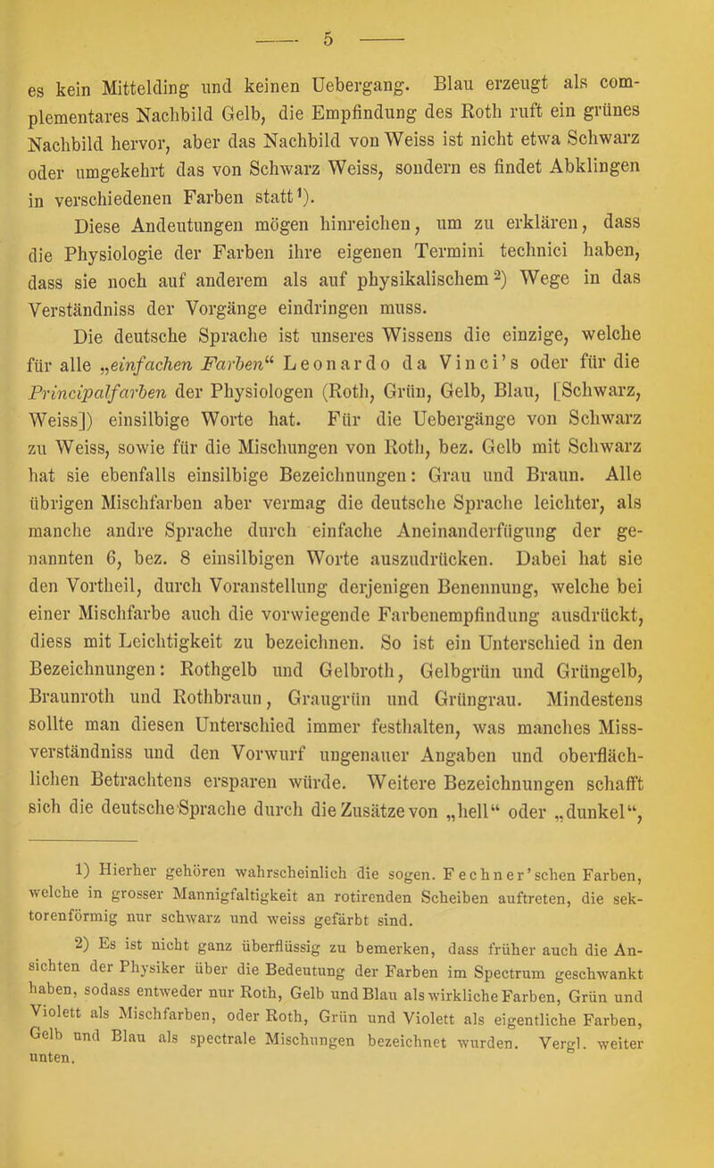 es kein Mittelding nnd keinen üebergang. Blau erzeugt als com- plementares Nachbild Gelb, die Empfindung des Roth ruft ein grünes Nachbild hervor, aber das Nachbild von Weiss ist nicht etwa Schwarz oder umgekehrt das von Schwarz Weiss, sondern es findet Abklingen in verschiedenen Farben statt ^). Diese Andeutungen mögen hinreichen, um zu erklären, dass die Physiologie der Farben ihre eigenen Termini technici haben, dass sie noch auf anderem als auf physikalischem Wege in das Verständniss der Vorgänge eindringen muss. Die deutsche Sprache ist unseres Wissens die einzige, welche für alle ,,einfachen Farhen‘^ Leonardo da Vinci’s oder für die Principalfarhen der Physiologen (Roth, Grün, Gelb, Blau, [Schwarz, Weiss]) einsilbige Worte hat. Für die Uebergänge von Schwarz zu Weiss, sowie für die Mischungen von Roth, bez. Gelb mit Schwarz hat sie ebenfalls einsilbige Bezeichnungen: Grau und Braun. Alle übrigen Mischfarben aber vermag die deutsche Sprache leichter, als manche andre Sprache durch einfache Aneinanderfügung der ge- nannten 6, bez. 8 einsilbigen Worte auszudrücken. Dabei hat sie den Vortheil, durch Voranstellung derjenigen Benennung, welche bei einer Mischfarbe auch die vorwiegende Farbenempfindung ausdrückt, diess mit Leichtigkeit zu bezeichnen. So ist ein Unterschied in den Bezeichnungen: Rothgelb und Gelbroth, Gelbgrün und Grüngelb, Braunroth und Rothbraun, Graugrün und Grüngrau. Mindestens sollte man diesen Unterschied immer festhalten, was manches Miss- verständniss und den Vorwurf ungenauer Angaben und oberfläch- lichen Betrachtens ersparen würde. Weitere Bezeichnungen schafft sich die deutsche Sprache durch die Zusätze von „hell“ oder „dunkel“, 1) Hierher gehören wahrscheinlich die sogen. F echn er'sehen Farben, welche in grosser Mannigfaltigkeit an rotirenden Scheiben auftreten, die sek- torenförmig nur schwarz und weiss gefärbt sind. 2) Es ist nicht ganz überflüssig zu bemerken, dass früher auch die An- sichten der Physiker über die Bedeutung der Farben im Spectrum geschwankt haben, sodass entweder nur Roth, Gelb und Blau als wirkliche Farben, Grün und Violett als Mischfarben, oder Roth, Grün und Violett als eigentliche Farben, Gelb nnd Blau als spectrale Mischungen bezeichnet wurden. Vergl. weiter unten.