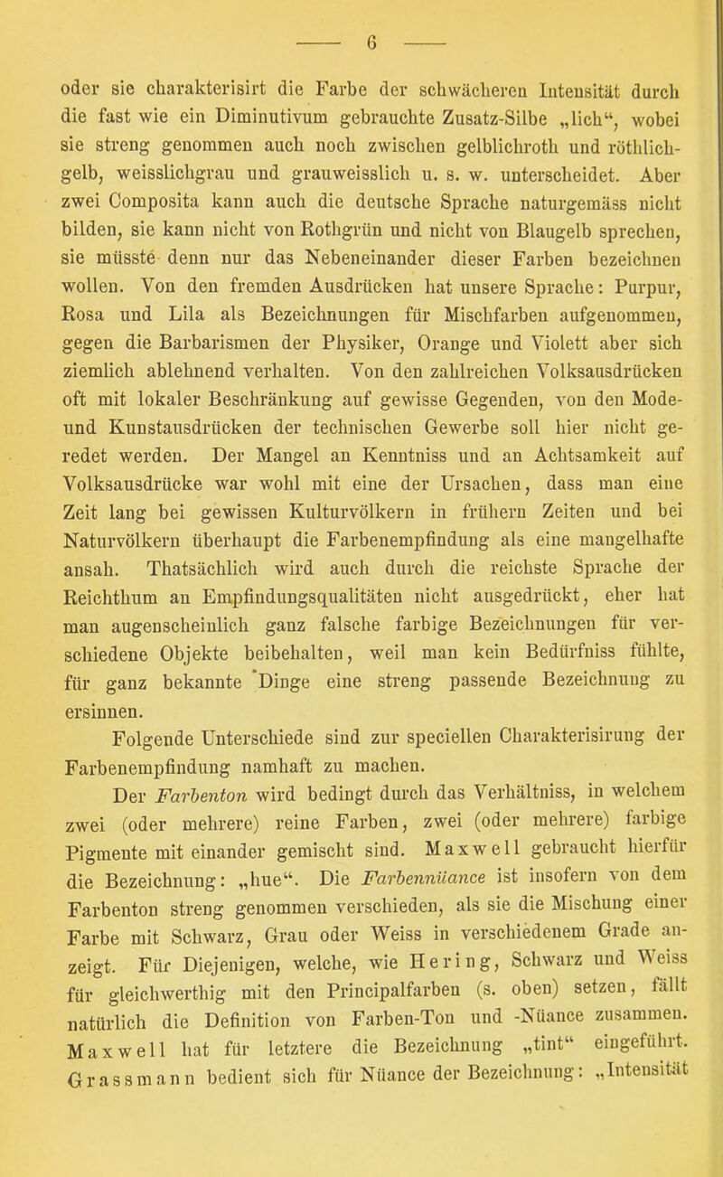 oder sie cliarakterisirt die Farbe der schwächerea luteusität durch die fast wie ein Diminutivum gebrauchte Zusatz-Silbe „lieh“, wobei sie streng genommen auch noch zwischen gelblichroth und röthlich- gelb, weisslichgrau und grauweisslich u. s. w. unterscheidet. Aber zwei Composita kann auch die deutsche Sprache naturgemäss nicht bilden, sie kann nicht von Rothgrün und nicht von Blaugelb sprechen, sie müsste denn nur das Nebeneinander dieser Farben bezeichnen wollen. Von den fremden Ausdrücken hat unsere Sprache: Purpur, Rosa und Lila als Bezeichnungen für Mischfarben aufgenommeu, gegen die Barbarismen der Physiker, Orange und Violett aber sich ziemlich ablehnend verhalten. Von den zahlreichen Volksausdrücken oft mit lokaler Beschränkung auf gewisse Gegenden, von den Mode- und Kunstausdrücken der technischen Gewerbe soll hier nicht ge- redet werden. Der Mangel an Kenntniss und an Achtsamkeit auf Volksausdrücke war wohl mit eine der Ursachen, dass man eine Zeit lang bei gewissen Kulturvölkern in frühem Zeiten und bei Naturvölkern überhaupt die Farbenempfindung als eine mangelhafte ansah. Thatsächlich wird auch durch die reichste Sprache der Reichthum an Empfiudungsqualitäten nicht ausgedrückt, eher hat man augenscheinlich ganz falsche farbige Bezeichnungen für ver- schiedene Objekte beibehalten, weil man kein Bedürfniss fühlte, für ganz bekannte ‘Dinge eine streng passende Bezeichnung zu ersinnen. Folgende Unterschiede sind zur speciellen Charakterisirung der Farbenempfindung namhaft zu machen. Der Farbenton wird bedingt durch das Verhältniss, in welchem zwei (oder mehrere) reine Farben, zwei (oder mehrere) farbige Pigmente mit einander gemischt sind. Maxwell gebraucht hierfür die Bezeichnung: „hue“. Die Farbennüance ist insofern von dem Farbenton streng genommen verschieden, als sie die Mischung einer Farbe mit Schwarz, Grau oder Weiss in verschiedenem Grade an- zeigt. Für Diejenigen, welche, wie Hering, Schwarz und Weiss für gleichwerthig mit den Principalfarben (s. oben) setzen, fällt natürlich die Definition von Farben-Ton und -Nüance zusammen. Maxwell hat für letztere die Bezeichnung „tint“ eingeführt. Gr assmann bedient sich für Nüance der Bezeichnung: „Intensität