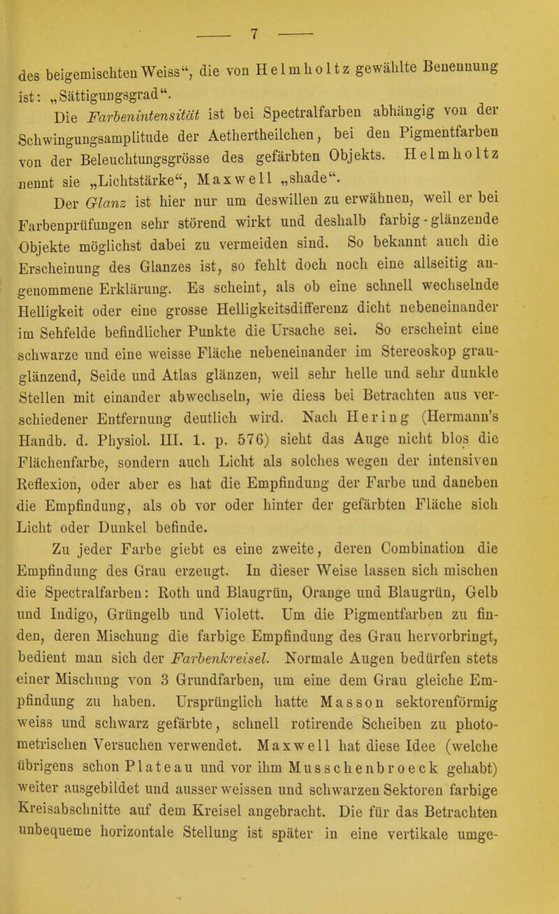 des belgemischteuWeiss“, die von Helmholtz gewählte Benennung ist; „Sättigungsgrad“. Die Farbenintensität ist bei Spectralfarben abhängig von der Schwingungsamplitude der Aethertheilchen, bei den Pigmentfarben von der Beleuchtungsgrösse des gefärbten Objekts. Helmholtz nennt sie „Lichtstärke“, Maxwell „shade“. Der Glanz ist hier nur um deswillen zu erwähnen, weil er bei Farbenprüfungen sehr störend wirkt und deshalb farbig - glänzende Objekte möglichst dabei zu vermeiden sind. So bekannt auch die Erscheinung des Glanzes ist, so fehlt doch noch eine allseitig an- genommene Erklärung. Es scheint, als ob eine schnell wechselnde Helligkeit oder eine grosse Helligkeitsdifferenz dicht nebeneinander im Sehfelde befindlicher Punkte die Ursache sei. So erscheint eine schwarze und eine weisse Fläche nebeneinander im Stereoskop grau- glänzend, Seide und Atlas glänzen, weil sehr helle und sehr dunkle Stellen mit einander abwechseln, wie diess bei Betrachten aus ver- schiedener Entfernung deutlich wird. Nach Hering (Hermann’s Handb. d. Physiol. HI. 1. p. 576) sieht das Auge nicht blos die Flächenfarbe, sondern auch Licht als solches wegen der intensiven Reflexion, oder aber es hat die Empfindung der Farbe und daneben die Empfindung, als ob vor oder hinter der gefärbten Fläche sich Licht oder Dunkel befinde. Zu jeder Farbe giebt es eine zweite, deren Combinatiou die Empfindung des Grau erzeugt. In dieser Weise lassen sich mischen die Spectralfarben: Roth und Blaugrün, Orange und Blaugrün, Gelb und Indigo, Grüngelb und Violett. Um die Pigmentfarben zu fin- den, deren Mischung die farbige Empfindung des Grau hervorbringt, bedient mau sich der Farbenkreisel. Normale Augen bedürfen stets einer Mischung von 3 Grundfarben, um eine dem Grau gleiche Em- pfindung zu haben. Ursprünglich hatte Massen sektorenförmig weiss und schwarz gefärbte, schnell rotirende Scheiben zu photo- metrischen Versuchen verwendet. Maxwell hat diese Idee (welche übrigens schon Plateau und vor ihm Musschenbroeck gehabt) weiter ausgebildet und ausser weissen und schwarzen Sektoren farbige Kreisabschnitte auf dem Kreisel angebracht. Die für das Betrachten unbequeme horizontale Stellung ist später in eine vertikale umge-